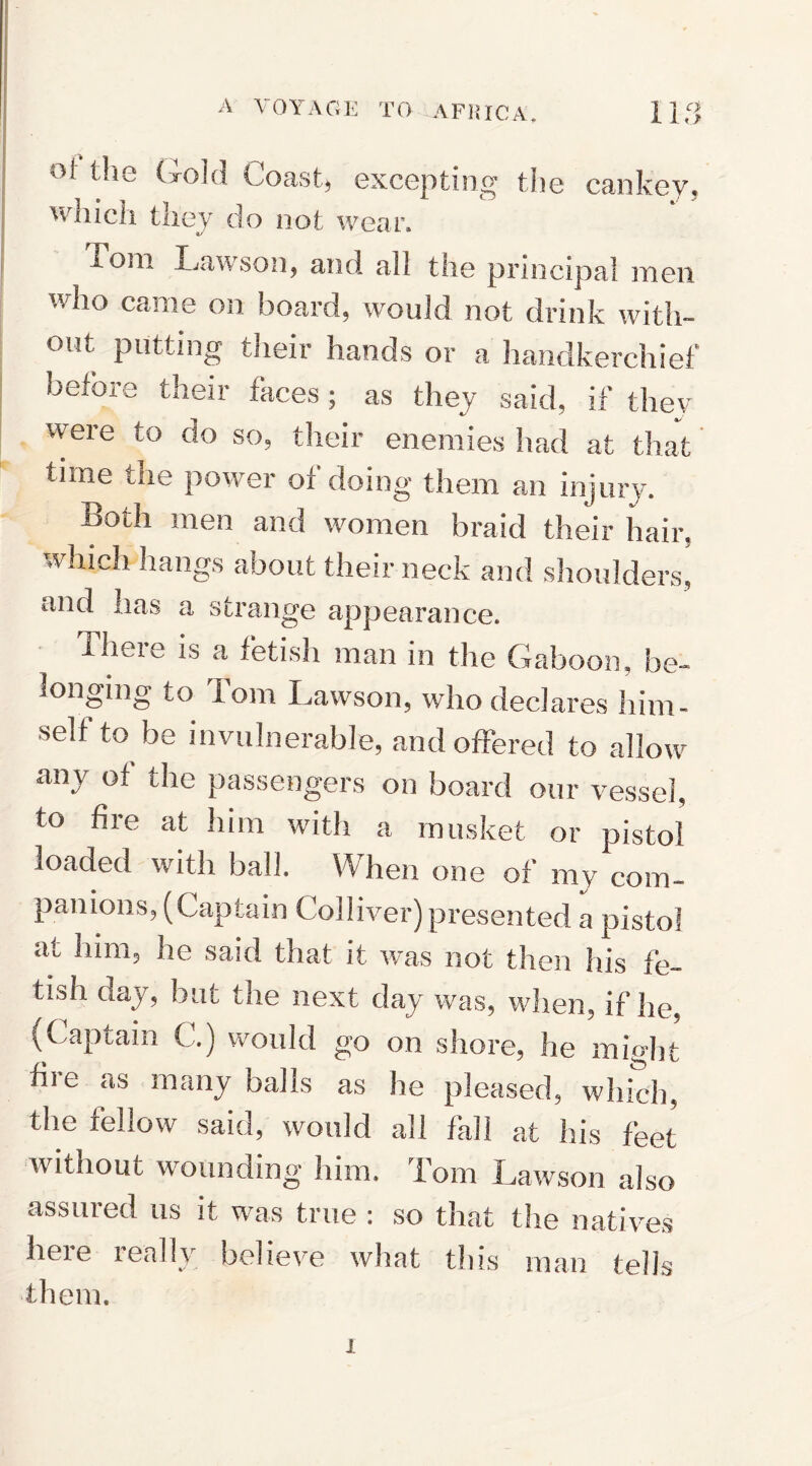 Ol the Gold Coast, excepting the cankey, which they do not wear, loin Lawson, and all the principal men who came on board, would not drink with¬ out putting their hands or a handkerchief before their faces; as they said, if they were to do so, their enemies had at that time the power of doing them an injury. Both men and women braid their hair, which hangs about their neck and shoulders, and has a strange appearance. There is a fetish man in the Gaboon, be¬ longing to Tom Lawson, who declares him¬ self to be invulnerable, and offered to allow any of the passengers on board our vessel, to fire at him with a musket or pistol loaded with ball. When one of my com¬ panions, (Captain Colliver) presented a pistol at him, he said that it was not then his fe¬ tish day, but the next day was, when, if he, (Captain C.) would go on shore, he might fire as many balls as he pleased, which, the fellow said, would all fall at his feet without wounding him. Tom Lawson also assured us it was true : so that the natives here really believe what this man tells them. x