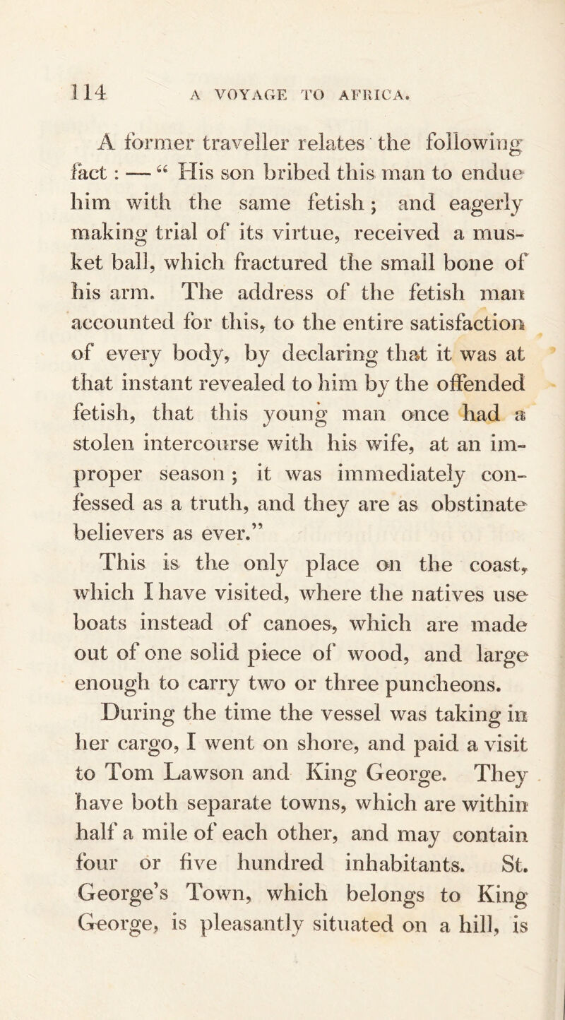 A former traveller relates the following fact: —64 His son bribed this man to endue him with the same fetish; and eagerly making trial of its virtue, received a mus¬ ket ball, which fractured the small bone of his arm. The address of the fetish man accounted for this, to the entire satisfaction of every body, by declaring that it was at that instant revealed to him by the offended fetish, that this young man once had a stolen intercourse with his wife, at an im¬ proper season ; it was immediately con¬ fessed as a truth, and they are as obstinate believers as ever.” This is the only place on the coast, which I have visited, where the natives use boats instead of canoes, which are made out of one solid piece of wood, and large enough to carry two or three puncheons. During the time the vessel was taking in her cargo, I went on shore, and paid a visit to Tom Lawson and King George. They have both separate towns, which are within half a mile of each other, and may contain four or five hundred inhabitants. St. George’s Town, which belongs to King George, is pleasantly situated on a hill, is