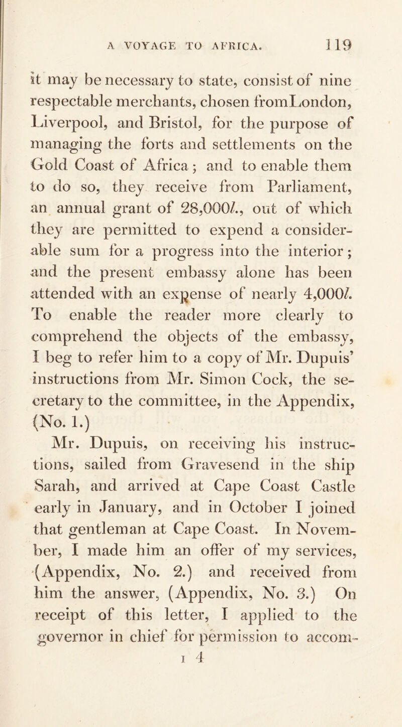 it may be necessary to state, consist of nine respectable merchants, chosen fromLondon, Liverpool, and Bristol, for the purpose of managing the forts and settlements on the Gold Coast of Africa; and to enable them to do so, they receive from Parliament, an annual grant of 28,000/., out of which they are permitted to expend a consider¬ able sum for a progress into the interior; and the present embassy alone has been attended with an expense of nearly 4,000/. To enable the reader more clearly to comprehend the objects of the embassy, I beg to refer him to a copy of Mr. Dupuis instructions from Mr. Simon Cock, the se¬ cretary to the committee, in the Appendix, (No. 1.) Mr. Dupuis, on receiving his instruc¬ tions, sailed from Gravesend in the ship Sarah, and arrived at Cape Coast Castle early in January, and in October I joined that gentleman at Cape Coast. In Novem¬ ber, I made him an offer of my services, (Appendix, No. 2.) and received from him the answer, (Appendix, No. 3.) On receipt of this letter, I applied to the governor in chief for permission to accom- i 4