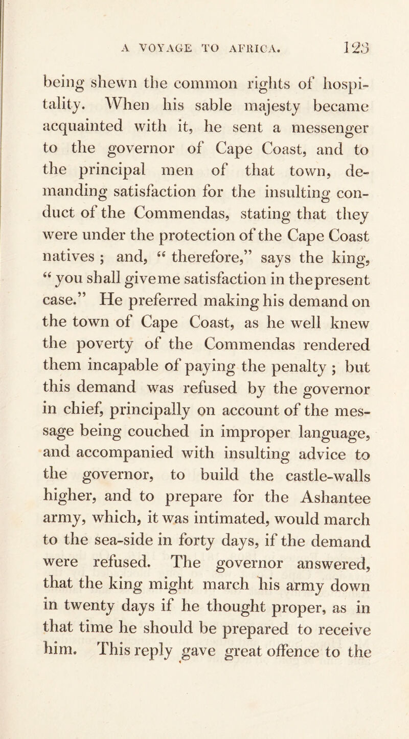 being shewn the common rights of hospi¬ tality. When his sable majesty became acquainted with it, he sent a messenger to the governor of Cape Coast, and to the principal men of that town, de¬ manding satisfaction for the insulting con¬ duct of the Commendas, stating that they were under the protection of the Cape Coast natives ; and, 46 therefore/' says the king, 44 you shall give me satisfaction in the present case.” He preferred making his demand on the town of Cape Coast, as he well knew the poverty of the Commendas rendered them incapable of paying the penalty ; but this demand was refused by the governor in chief, principally on account of the mes¬ sage being couched in improper language, and accompanied with insulting advice to the governor, to build the castle-walls higher, and to prepare for the Ashantee army, which, it was intimated, would march to the sea-side in forty days, if the demand were refused. The governor answered, that the king might march his army down in twenty days if he thought proper, as in that time he should be prepared to receive him. This reply gave great offence to the