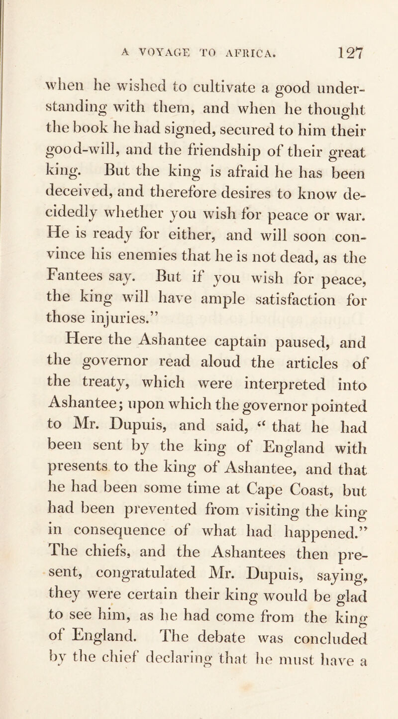 when he wished to cultivate a good under¬ standing with them, and when he thought the book he had signed, secured to him their good-will, and the friendship of their great king. But the king is afraid he has been deceived, and therefore desires to know de¬ cidedly whether you wish for peace or war. He is ready for either, and will soon con¬ vince his enemies that he is not dead, as the Fantees say. But if you wish for peace, the king will have ample satisfaction for those injuries.” Here the Ashantee captain paused, and the governor read aloud the articles of the treaty, which were interpreted into Ashantee; upon which the governor pointed to Mr. Dupuis, and said, “ that he had been sent by the king of England with presents to the king of Ashantee, and that he had been some time at Cape Coast, but had been prevented from visiting the king in consequence of what had happened.” The chiefs, and the Ashantees then pre¬ sent, congratulated Mr. Dupuis, saying, they were certain their king would be glad to see him, as he had come from the kina' to of England. The debate was concluded by the chief declaring that he must have a