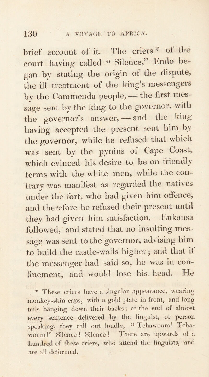 brief account of it. The criers : of the court having called u Silence,” Endo be¬ gan by stating the origin of the dispute, the ill treatment of the king’s messengers by the Commenda people, — the first mes¬ sage sent by the king to the governor, with the governor’s answer, — and the king having accepted the present sent him by the governor, while he refused that which was sent by the pynins of Cape Coast, which evinced his desire to be on friendly terms with the white men, while the con¬ trary was manifest as regarded the natives under the fort, who had given him offence, and therefore he refused their present until they had given him satisfaction. Enkansa followed, and stated that no insulting mes¬ sage was sent to the governor, advising him to build the castle-walls higher; and that if the messenger had said so, he was in con¬ finement, and would lose his head. He # These criers have a singular appearance, wearing monkey-skin caps, with a gold plate in front, and long tails hanging down their backs ; at the end of almost every sentence delivered by the linguist, or person speaking, they call out loudly, “ Tchawoum! Tcha- woum!” Silence ! Silence ! There are upwards of a hundred of these criers, who attend the linguists, and are all deformed.