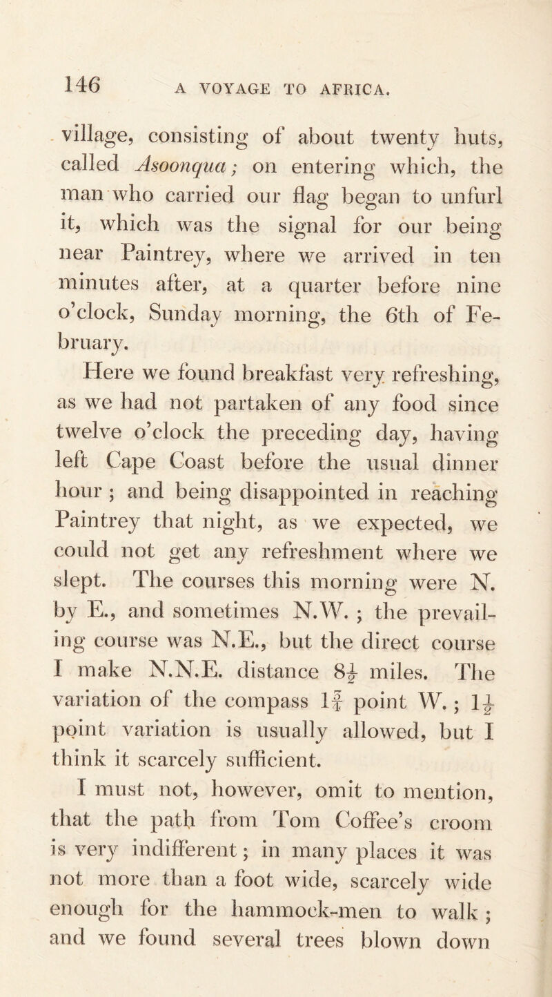 village, consisting of* about twenty huts, called Asoonqua; on entering which, the man who carried our flag began to unfurl it, which was the signal for our being near Paintrey, where we arrived in ten minutes after, at a quarter before nine o’clock, Sunday morning, the 6th of Fe¬ bruary. Here we found breakfast very refreshing, as we had not partaken of any food since twelve o’clock the preceding day, having left Cape Coast before the usual dinner hour ; and being disappointed in reaching Paintrey that night, as we expected, we could not get any refreshment where we slept. The courses this morning were N. by E., and sometimes N.W. ; the prevail¬ ing course was N.E., but the direct course I make N.N.E. distance 84 miles. The variation of the compass if point W. ; 14 point variation is usually allowed, but I think it scarcely sufficient. I must not, however, omit to mention, that the path from Tom Coffee’s croom is very indifferent; in many places it was not more than a foot wide, scarcely wide enough for the hammock-men to walk ; and we found several trees blown down