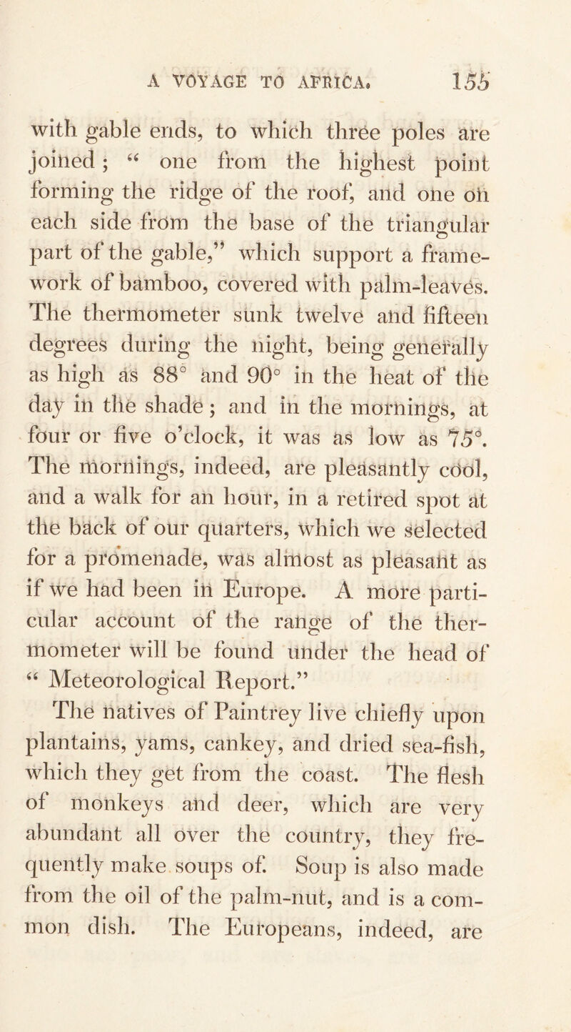 with gable ends, to which three poles are joined ; “ one from the highest point forming the ridge of the roof, and one oil each side from the base of the triangular part of the gable,” which support a frame¬ work of bamboo, covered with palm-1 eaves. The thermometer sunk twelve and fifteen degrees during the night, being generally as high as 88° and 90° in the heat of the day in the shade; and in the mornings, at four or five o’clock, it was as low as 75°. The mornings, indeed, are pleasantly cOol, and a walk for an hour, in a retired spot at the back of our quarters, which we selected for a promenade, was almost as pleasant as if we had been in Europe. A more parti¬ cular account of the range of the ther¬ mometer will be found under the head of “ Meteorological Report.” The natives of Pain trey live chiefly upon plantains, yams, cankey, and dried sea-fish, which they get from the coast. The flesh of monkeys and deer, which are very abundant all over the country, they fre¬ quently make soups of Soup is also made from the oil of the palm-nut, and is a com¬ mon dish. The Europeans, indeed, are