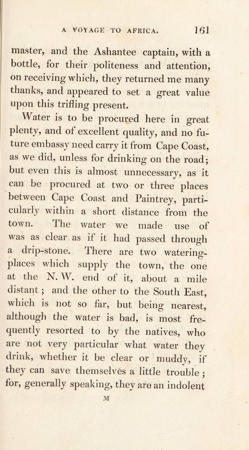 master, and the Ashantee captain, with a bottle, for their politeness and attention, on receiving which, they returned me many thanks, and appeared to set a great value upon this trifling present. Water is to be procured here in great plenty, and of excellent quality, and no fu¬ ture embassy need carry it from Cape Coast, as we did, unless for drinking on the road; but even this is almost unnecessary, as it can be procured at two or three places between Cape Coast and Paintrey, parti¬ cularly within a short distance from the town. The water we made use of was as clear as if it had passed through a drip-stone. There are two water in u- places which supply the town, the one at the N. W. end of it, about a mile distant; and the other to the South East, which is not so far, but being nearest, although the water is bad, is most fre¬ quently resorted to by the natives, who are not very particular what water they drink, whether it be clear or muddy, if they can save themselves a little trouble ; for, generally speaking, they are an indolent M