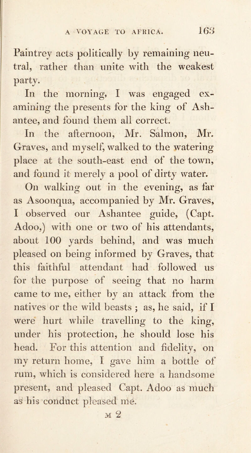 Pain trey acts politically by remaining neu¬ tral, rather than unite with the weakest party. In the morning, I was engaged ex¬ amining the presents for the king of Ash- antee, and found them all correct. In the afternoon, Mr. Salmon, Mr. Graves, and myself, walked to the watering place at the south-east end of the town, and found it merely a pool of dirty water. On walking out in the evening, as far as Asoonqua, accompanied by Mr. Graves, I observed our Ashantee guide, (Capt. Adoo,) with one or two of his attendants, about 100 yards behind, and was much pleased on being informed by Graves, that this faithful attendant had followed us for the purpose of seeing that no harm came to me, either by an attack from the natives or the wild beasts ; as, he said, if I were hurt while travelling to the king, under his protection, he should lose his head. For this attention and fidelity, on my return home, I gave him a bottle of rum, which is considered here a handsome present, and pleased Capt. Adoo as much as his conduct pleased me.