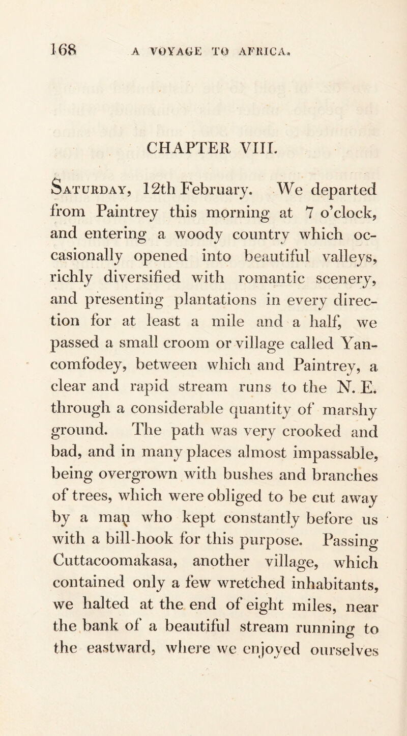 CHAPTER VIIL Saturday, 12th February. We departed from Paintrey this morning at 7 o’clock, and entering a woody country which oc¬ casionally opened into beautiful valleys, richly diversified with romantic scenery, and presenting plantations in every direc¬ tion tor at least a mile and a half, we passed a small croom or village called Yan- comfodey, between which and Paintrey, a clear and rapid stream runs to the N. E. through a considerable quantity of marshy ground. The path was very crooked and bad, and in many places almost impassable, being overgrown with bushes and branches of trees, which were obliged to be cut away by a man who kept constantly before us with a bill-hook for this purpose. Passing Cuttacoomakasa, another village, which contained only a few wretched inhabitants, we halted at the end of eight miles, near the bank of a beautiful stream running to the eastward, where we enjoyed ourselves