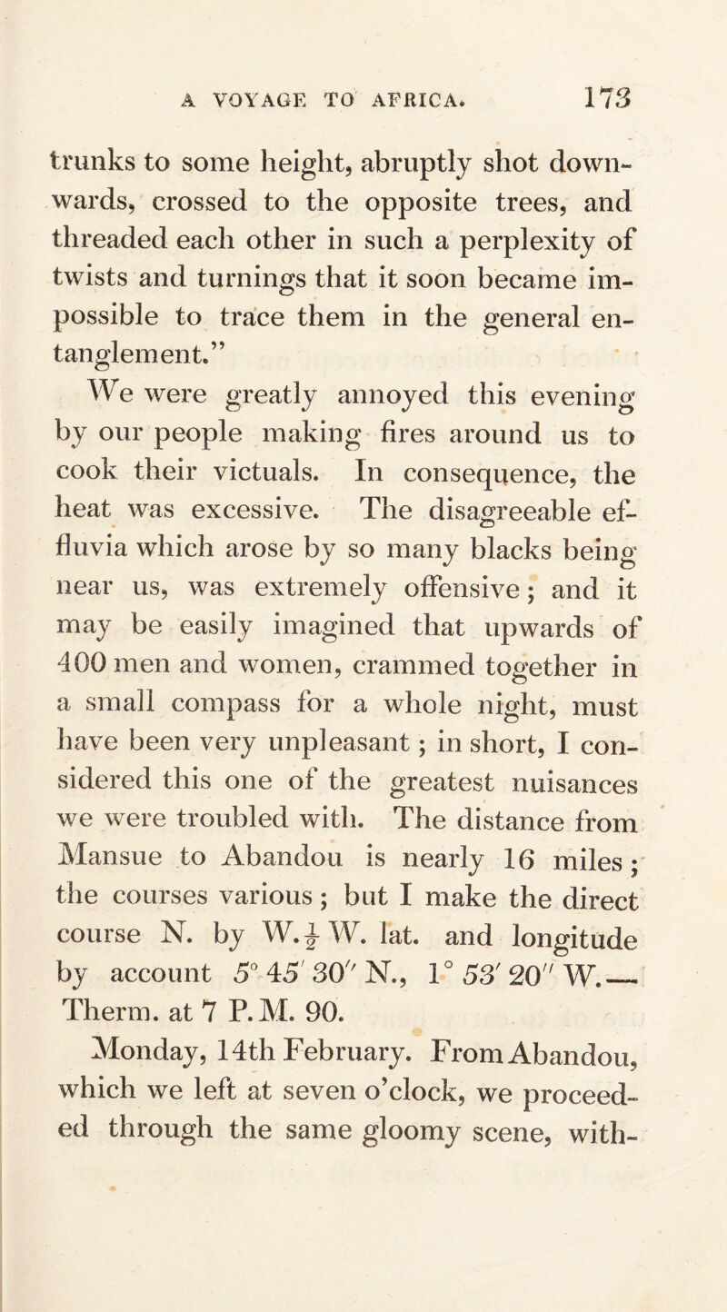 trunks to some height, abruptly shot down¬ wards, crossed to the opposite trees, and threaded each other in such a perplexity of twists and turnings that it soon became im¬ possible to trace them in the general en¬ tanglement.” We were greatly annoyed this evening by our people making fires around us to cook their victuals. In consequence, the heat was excessive. The disagreeable ef¬ fluvia which arose by so many blacks being near us, was extremely offensive; and it may be easily imagined that upwards of 400 men and women, crammed together in a small compass for a whole night, must have been very unpleasant; in short, I con¬ sidered this one of the greatest nuisances we were troubled with. The distance from Mansue to Abandon is nearly 16 miles; the courses various; but 1 make the direct course N. by W.} W. lat. and longitude by account 5° 45'30''N., 1° 53' 20'1 W._ Therm, at 7 P.M. 90. Monday, 14th February. From Abandon, which we left at seven o’clock, we proceed¬ ed through the same gloomy scene, with-