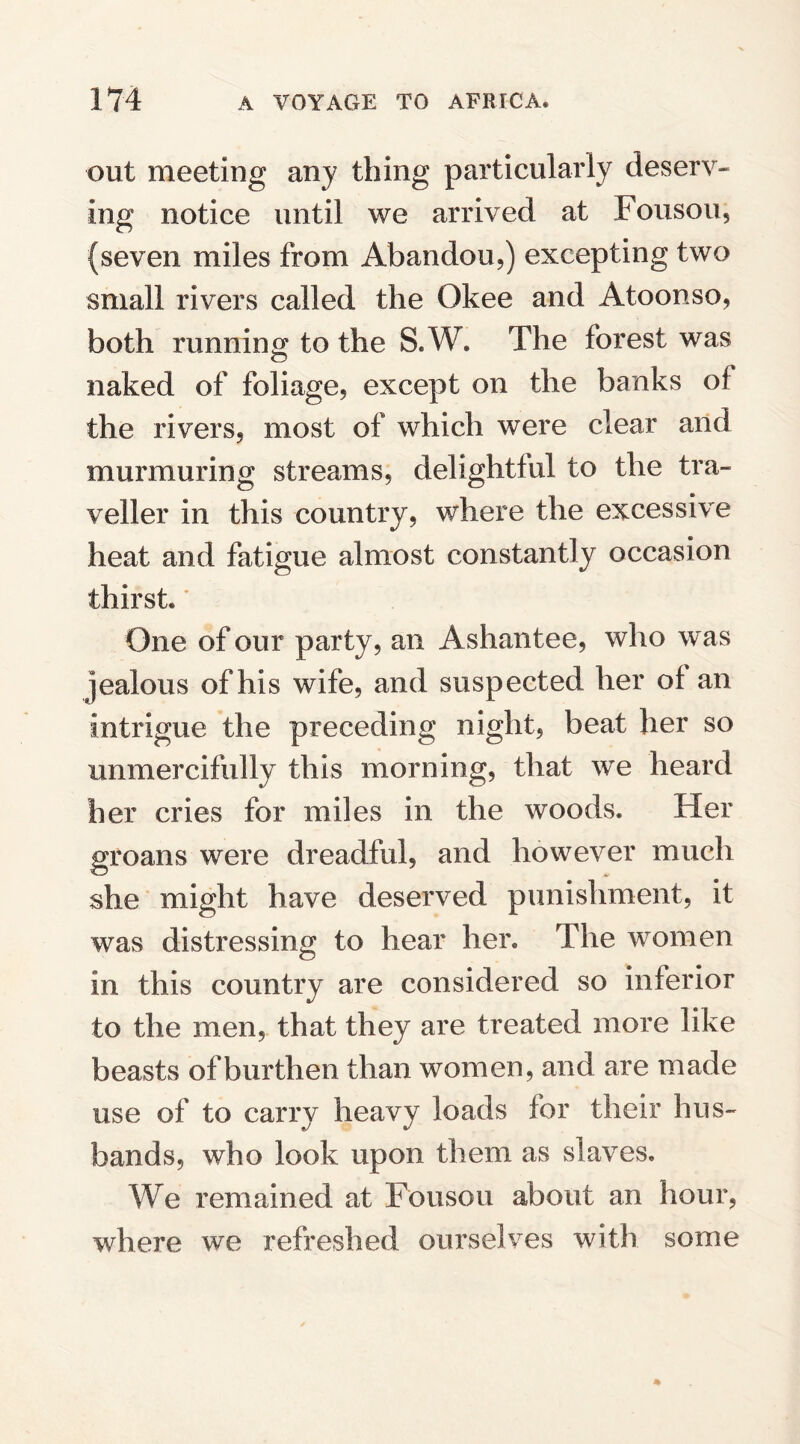 out meeting any thing particularly deserv¬ ing notice until we arrived at Fousou, (seven miles from Abandon,) excepting two small rivers called the Okee and Atoonso, both running to the S.W. The forest was naked of foliage, except on the banks of the rivers, most of which were clear and murmuring streams, delightful to the tra¬ veller in this country, where the excessive heat and fatigue almost constantly occasion thirst. One of our party, an Ashantee, who was jealous of his wife, and suspected her of an intrigue the preceding night, beat her so unmercifully this morning, that we heard her cries for miles in the woods. Her groans were dreadful, and however much she might have deserved punishment, it was distressing to hear her. The women in this country are considered so inferior to the men, that they are treated more like beasts of burthen than women, and are made use of to carry heavy loads for their hus¬ bands, who look upon them as slaves. We remained at Fousou about an hour, where we refreshed ourselves with some