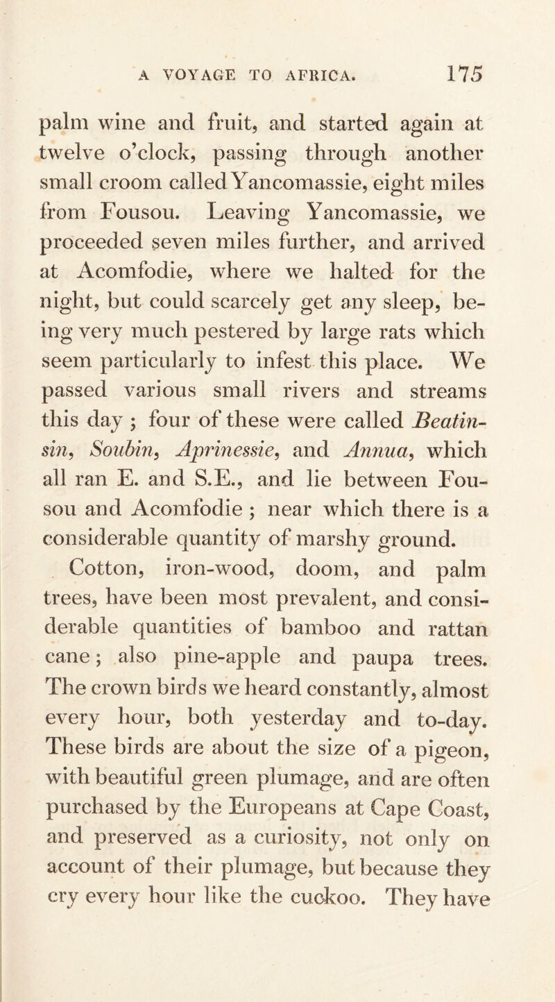 palm wine and fruit, and started again at twelve o’clock, passing through another small croom called Yancomassie, eight miles from Fousou. Leaving Yancomassie, we proceeded seven miles further, and arrived at Acomfodie, where we halted for the night, but could scarcely get any sleep, be¬ ing very much pestered by large rats which seem particularly to infest this place. We passed various small rivers and streams this day ; four of these were called Beatin- sm, Soubin, Aprmessie, and Annua, which all ran E. and S.E., and lie between Fou¬ sou and Acomfodie ; near which there is a considerable quantity of marshy ground. Cotton, iron-wood, doom, and palm trees, have been most prevalent, and consi¬ derable quantities of bamboo and rattan cane; also pine-apple and paupa trees. The crown birds we heard constantly, almost every hour, both yesterday and to-day. These birds are about the size of a pigeon, with beautiful green plumage, and are often purchased by the Europeans at Cape Coast, and preserved as a curiosity, not only on account of their plumage, but because they cry every hour like the cuckoo. They have