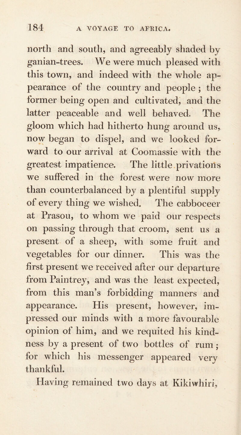 north and south, and agreeably shaded by ganian-trees. We were much pleased with this town, and indeed with the whole ap¬ pearance of the country and people ; the former being open and cultivated, and the latter peaceable and well behaved. The gloom which had hitherto hung around us* now began to dispel, and we looked for¬ ward to our arrival at Coomassie with the greatest impatience. The little privations we suffered in the forest were now more than counterbalanced by a plentiful supply of every thing we wished. The cabboceer at Prasou, to whom we paid our respects on passing through that croom, sent us a present of a sheep, with some fruit and vegetables for our dinner. This was the first present we received after our departure from Paintrey, and was the least expected, from this man’s forbidding manners and appearance. His present, however, im¬ pressed our minds with a more favourable opinion of him, and we requited his kind¬ ness by a present of two bottles of rum; for which his messenger appeared very thankful. Having remained two days at Kikiwhirh