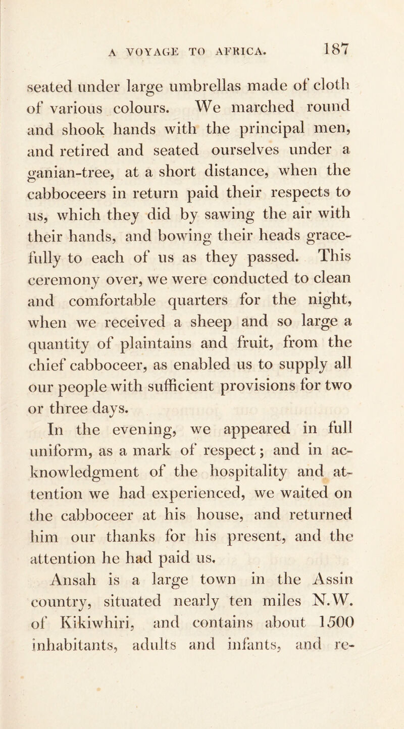 seated under large umbrellas made of cloth of various colours. We marched round and shook hands with the principal men, and retired and seated ourselves under a aanian-tree, at a short distance, when the cabboceers in return paid their respects to us, which they did by sawing the air with their hands, and bowing their heads grace¬ fully to each of us as they passed* This ceremony over, we were conducted to clean and comfortable quarters for the night, when we received a sheep and so large a quantity of plaintains and fruit, from the chief cabboceer, as enabled us to supply all our people with sufficient provisions for two or three days. In the evening, we appeared in full uniform, as a mark of respect; and in ac¬ knowledgment of the hospitality and at¬ tention we had experienced, we waited on the cabboceer at his house, and returned him our thanks for his present, and the attention he had paid us, Ansah is a large town in the Assin country, situated nearly ten miles N.W. of Kikiwhiri, and contains about 1500 inhabitants, adults arid infants, and re-