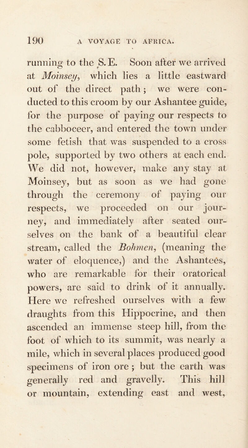 running to the S. E. Soon after we arrived at Moinsey, which lies a little eastward out of the direct path; we were con¬ ducted to this croom by our Ashantee guide, for the purpose of paying our respects to the cabboceer, and entered the town under some fetish that was suspended to a cross pole, supported by two others at each end. We did not, however, make any stay at Moinsey, but as soon as we had gone through the ceremony of paying our respects, we proceeded on our jour¬ ney, and immediately after seated our¬ selves on the bank of a beautiful clear stream, called the Bohmen, (meaning the water of eloquence,) and the Ashantees, who are remarkable for their oratorical powers, are said to drink of it annually. Here we refreshed ourselves with a few draughts from this Hippocrine, and then ascended an immense steep hill, from the foot of which to its summit, was nearly a mile, which in several places produced good specimens of iron ore ; but the earth was generally red and gravelly. This hill or mountain, extending east and west,