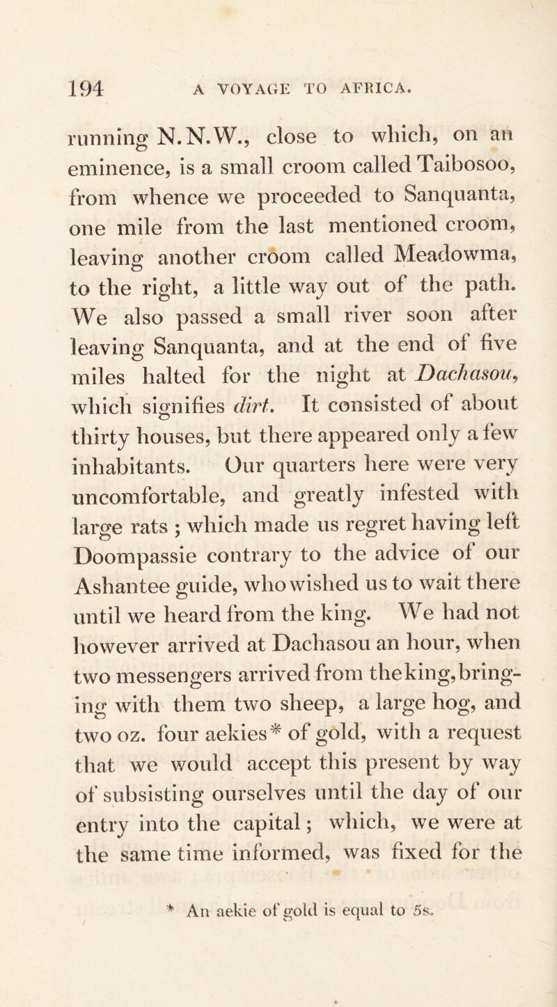 running N.N.W., close to which, on an eminence, is a small croom called Taibosoo, from whence we proceeded to Sanquanta, one mile from the last mentioned croom, leaving another croom called Meadowma, to the right, a little way out of the path. We also passed a small river soon after leaving Sanquanta, and at the end ot five miles halted for the night at Dachasou, which signifies dirt. It consisted of about thirty houses, but there appeared only a few inhabitants. Our quarters here were very uncomfortable, and greatly infested with large rats ; which made us regret having left Doompassie contrary to the advice of our Ashantee guide, who wished us to wait there until we heard from the king. We had not however arrived at Dachasou an hour, when two messengers arrived from theking,bring¬ ing with them two sheep, a large hog, and two oz. four aekies* of gold, with a request that we would accept this present by way of subsisting ourselves until the day of our entry into the capital; which, we were at the same time informed, was fixed for the An aekie of gold is equal to 5s,