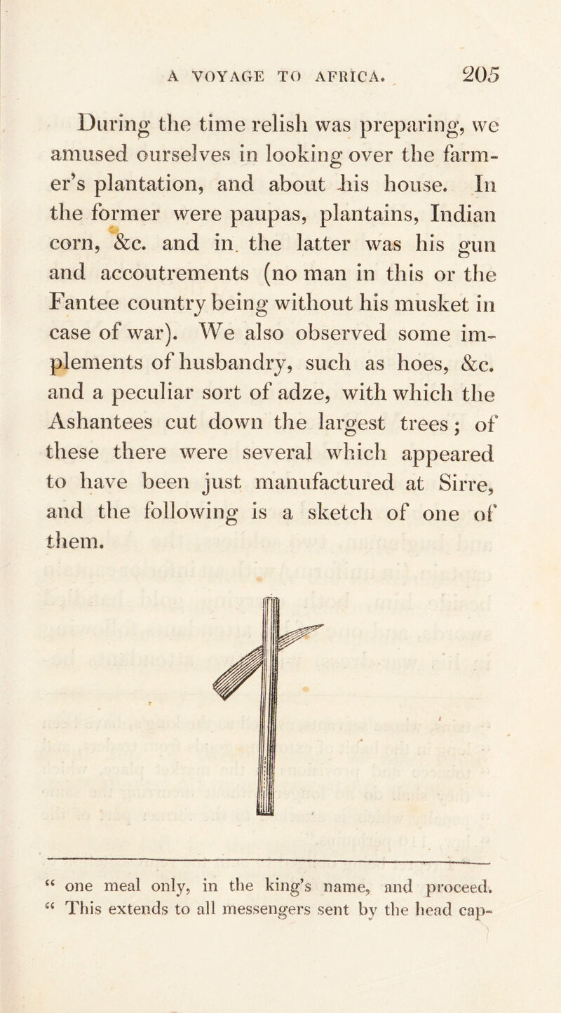 During the time relish was preparing, we amused ourselves in looking over the farm¬ er’s plantation, and about Jiis house. In the former were paupas, plantains, Indian corn, &c. and in the latter was his gun and accoutrements (no man in this or the Fantee country being without his musket in case of war). We also observed some im¬ plements of husbandry, such as hoes, &c* and a peculiar sort of adze, with which the Ashantees cut down the largest trees; of these there were several which appeared to have been just manufactured at Sirre, and the following is a sketch of one of them. “ one meal only, in the king’s name, and proceed. 54 This extends to all messengers sent by the head cap-