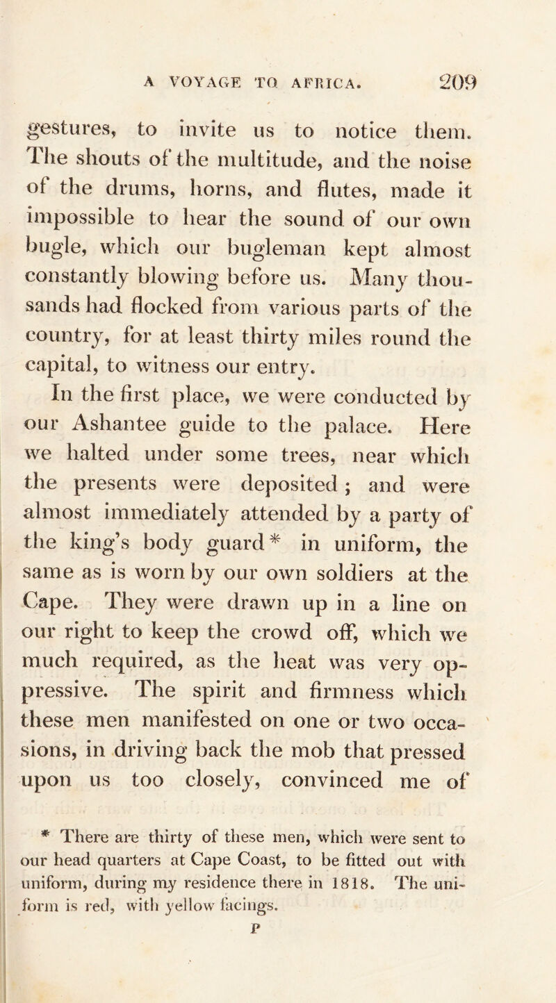 gestures, to invite us to notice them. The shouts of the multitude, and the noise of the drums, horns, and flutes, made it impossible to hear the sound of our own bugle, which our bugleman kept almost constantly blowing before us. Many thou¬ sands had flocked from various parts of the country, for at least thirty miles round the capital, to witness our entry. In the first place, we were conducted by our Ashantee guide to the palace. Here we halted under some trees, near which the presents were deposited; and were almost immediately attended by a party of the king’s body guard* in uniform, the same as is worn by our own soldiers at the Cape. They were drawn up in a line on our right to keep the crowd off, which we much required, as the heat was very op¬ pressive. The spirit and firmness which these men manifested on one or two occa¬ sions, in driving back the mob that pressed upon us too closely, convinced me of * There are thirty of these men, which were sent to our head quarters at Cape Coast, to be fitted out with uniform, during my residence there in 1818. The uni¬ form is red, with yellow facings.