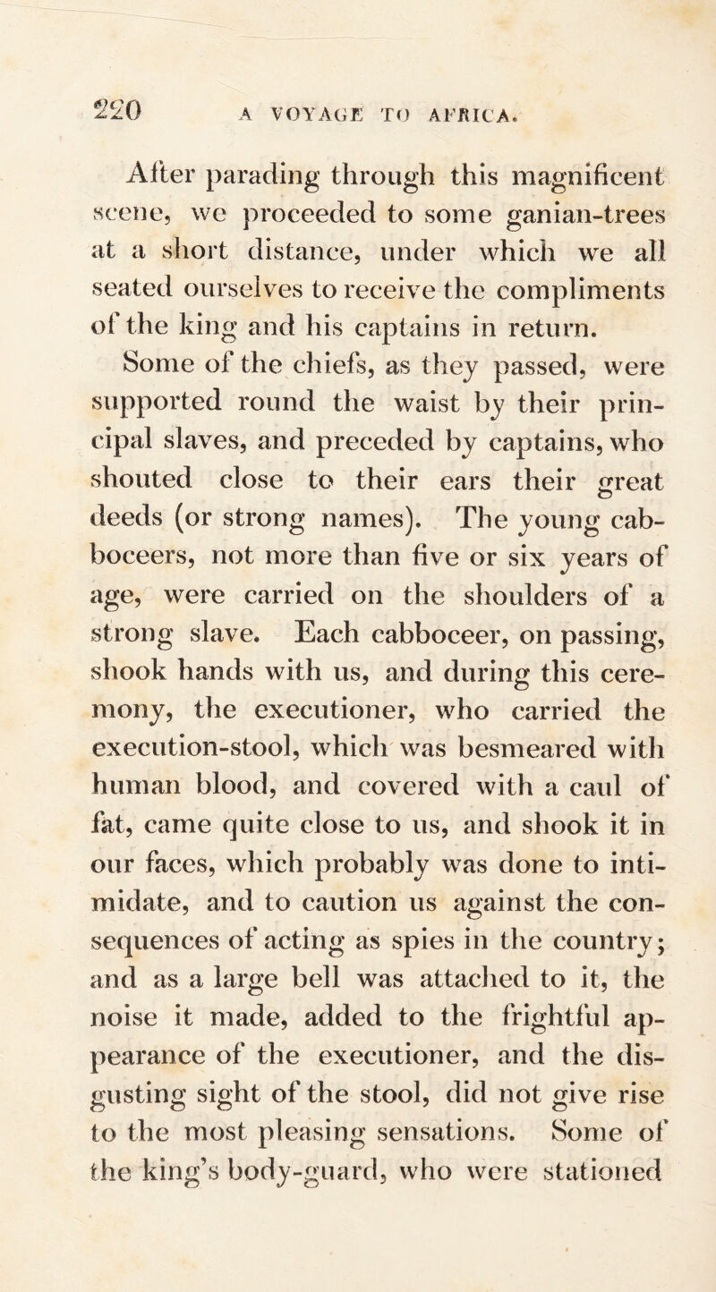 After parading through this magnificent scene, we proceeded to some ganian-trees at a short distance, under which we all seated ourselves to receive the compliments ol the king and his captains in return. Some of the chiefs, as they passed, were supported round the waist by their prin¬ cipal slaves, and preceded by captains, who shouted close to their ears their £reat deeds (or strong names). The young cab- boceers, not more than five or six years of age, were carried on the shoulders of a strong slave. Each cabboceer, on passing, shook hands with us, and during this cere¬ mony, the executioner, who carried the execution-stool, which was besmeared with human blood, and covered with a caid of fat, came quite close to us, and shook it in our faces, which probably was done to inti¬ midate, and to caution us against the con¬ sequences of acting as spies in the country; and as a large bell was attached to it, the noise it made, added to the frightful ap¬ pearance of the executioner, and the dis¬ gusting sight of the stool, did not give rise to the most pleasing sensations. Some of the king’s body-guard, who were stationed