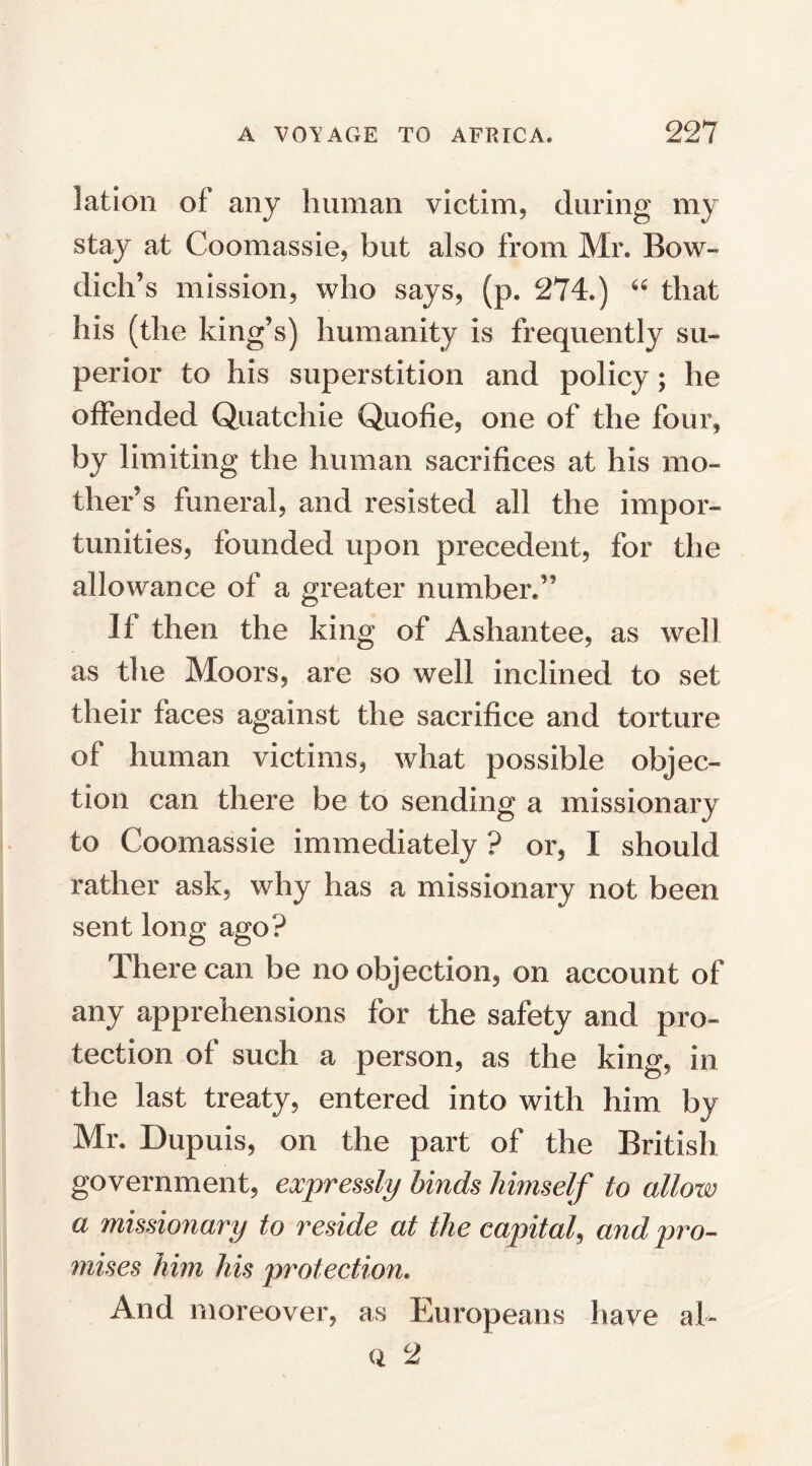 lation of any human victim, during my stay at Coomassie, but also from Mr. Bow- dich’s mission, who says, (p. 274.) “ that his (the king’s) humanity is frequently su¬ perior to his superstition and policy; he offended Quatchie Quofie, one of the four, by limiting the human sacrifices at his mo¬ ther’s funeral, and resisted all the impor¬ tunities, founded upon precedent, for the allowance of a greater number.” If then the king of Ashantee, as well as the Moors, are so well inclined to set their faces against the sacrifice and torture of human victims, what possible objec¬ tion can there be to sending a missionary to Coomassie immediately ? or, X should rather ask, why has a missionary not been sent long ago? There can be no objection, on account of any apprehensions for the safety and pro¬ tection of such a person, as the king, in the last treaty, entered into with him by Mr. Dupuis, on the part of the British government, expressly binds himself to allow a missionary to reside at the capital, and pro¬ mises him his protection. And moreover, as Europeans have ah