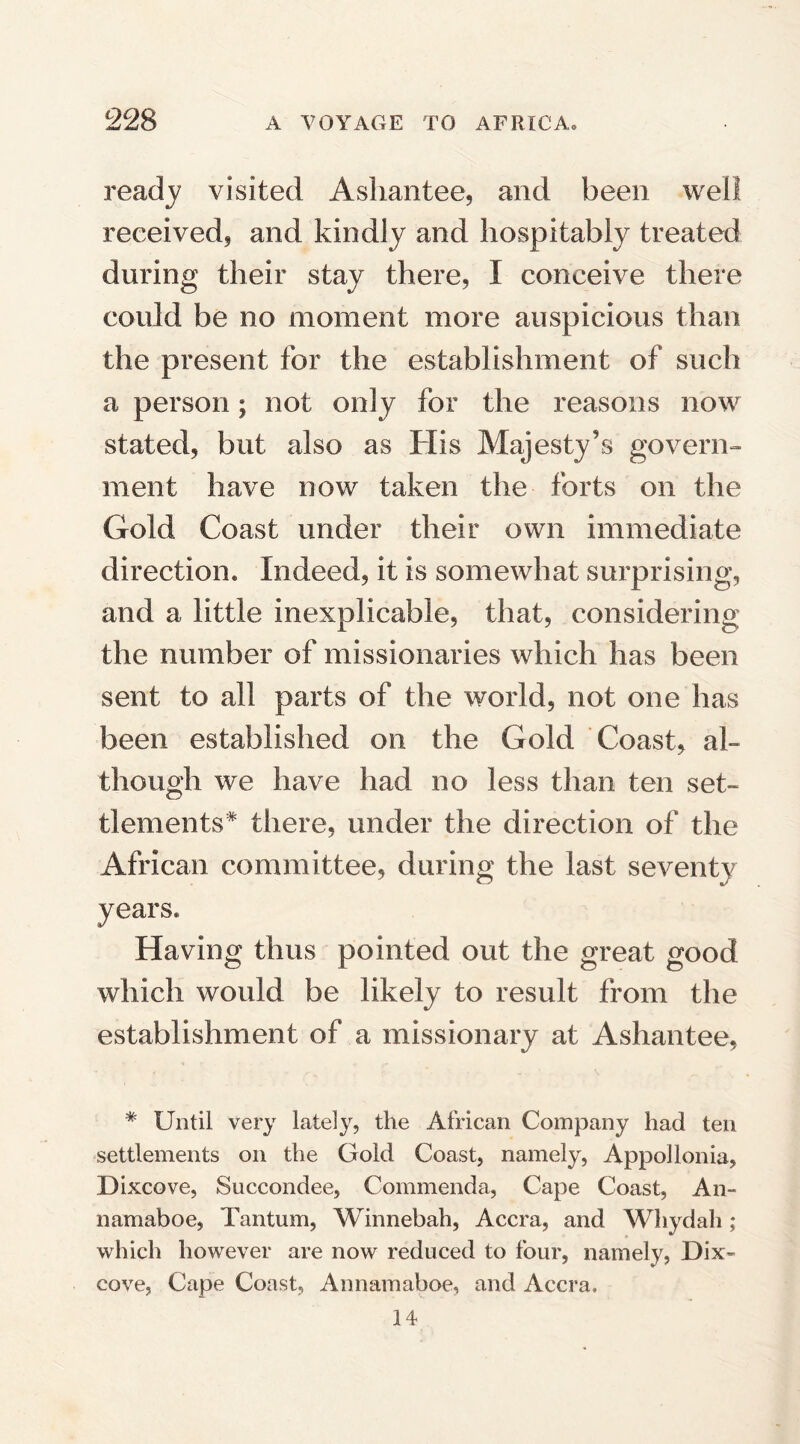 ready visited Ashantee, and been well received, and kindly and hospitably treated during their stay there, I conceive there could be no moment more auspicious than the present for the establishment of such a person; not only for the reasons now stated, but also as His Majesty’s govern¬ ment have now taken the forts on the Gold Coast under their own immediate direction. Indeed, it is somewhat surprising, and a little inexplicable, that, considering the number of missionaries which has been sent to all parts of the world, not one has been established on the Gold Coast, al¬ though we have had no less than ten set¬ tlements* there, under the direction of the African committee, during the last seventy years. Having thus pointed out the great good which would be likely to result from the establishment of a missionary at Ashantee, * Until very lately, the African Company had ten settlements on the Gold Coast, namely, Appol Ionia, Dixcove, Succondee, Commenda, Cape Coast, An- namaboe, Tantum, Winnebah, Accra, and Whydah; which however are now reduced to four, namely, Dix¬ cove, Cape Coast, Annamaboe, and Accra, 14