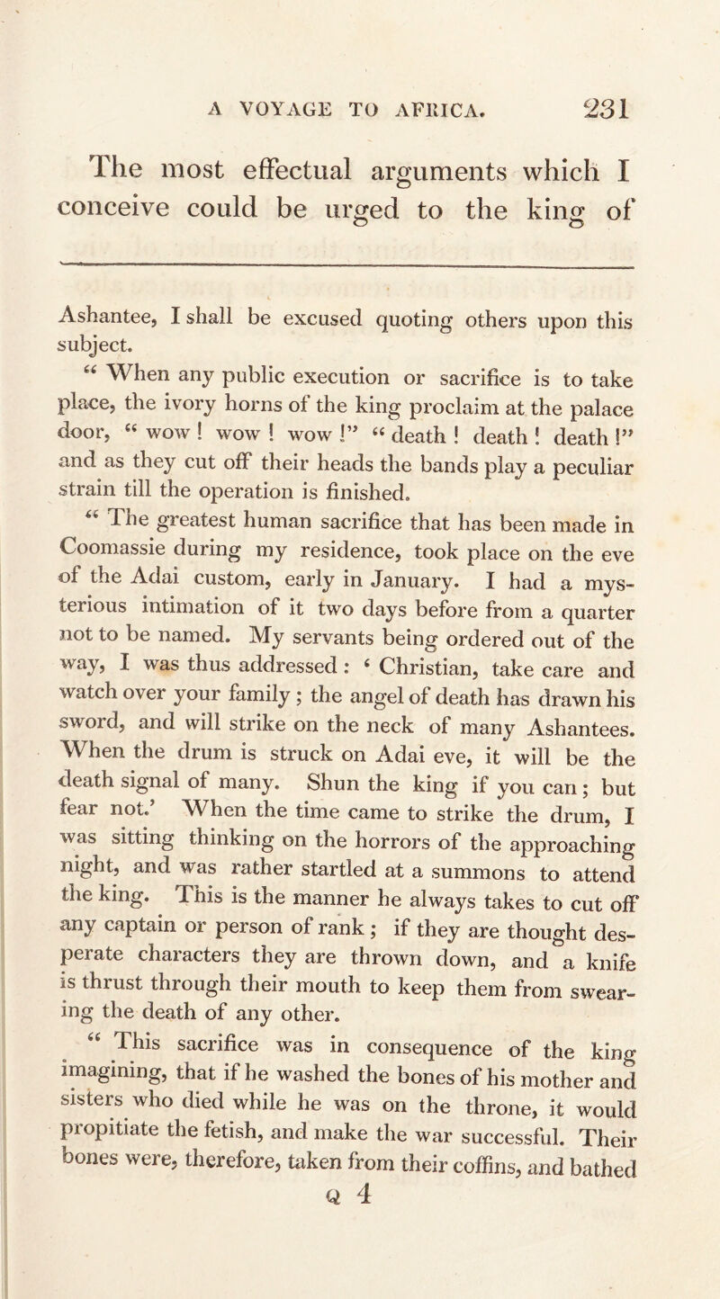 The most effectual arguments which I conceive could be urged to the king of o o Ashantee5 I shall be excused quoting’ others upon this subject. When any public execution or sacrifice is to take place, the ivory horns ol the king proclaim at the palace door, “ wow ! wow ! wow !” “ death ! death ! death !” and as they cut off their heads the bands play a peculiar strain till the operation is finished. “ The greatest human sacrifice that has been made in Coomassie during my residence, took place on the eve of the Adai custom, early in January. I had a mys- terious intimation of it two days before from a quarter not to be named. My servants being ordered out of the way, I was thus addressed : 6 Christian, take care and watch over your family ; the angel of death has drawn his sword, and will strike on the neck of many Ashantees. When the drum is struck on Adai eve, it will be the death signal of many. Shun the king if you can ; but fear not/ When the time came to strike the drum, I was sitting thinking on the horrors of the approaching night, and was rather startled at a summons to attend the king. This is the manner he always takes to cut off any captain or person of rank ; if they are thought des¬ perate characters they are thrown down, and a knife is thrust through their mouth to keep them from swear¬ ing the death of any other. This sacrifice was in consequence of the king imagining, that if he washed the bones of his mother and sisters who died while he was on the throne, it would propitiate the fetish, and make the war successful. Their bones wei e, therefore, taken from their coffins, and bathed