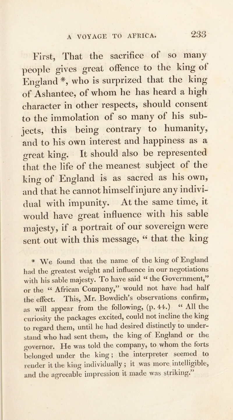 First, That the sacrifice of so many people gives great offence to the king of England *, who is surprized that the king of Ashantee, of whom he has heard a high character in other respects, should consent to the immolation of so many of his sub¬ jects, this being contrary to humanity, and to his own interest and happiness as a great king. It should also be represented that the life of the meanest subject of the king of England is as sacred as his own, and that he cannot himself injure any indivi¬ dual with impunity. At the same time, it would have great influence with his sable majesty, if a portrait of our sovereign were sent out with this message, “ that the king * We found that the name of the king of England had the greatest weight and influence in our negotiations with his sable majesty. To have said “ the Government,’* or the “ African Company,” would not have had half the effect. This, Mr. Bowdich’s observations confirm, as will appear from the following, (p. 44.) “ All the curiosity the packages excited, could not incline the king to regard them, until he had desired distinctly to under- stand who had sent them, the king of England or the governor. He was told the company, to whom the forts belonged under the king; the interpreter seemed to render it the king individually ; it was more intelligible^ and the agreeable impression it made was striking.”