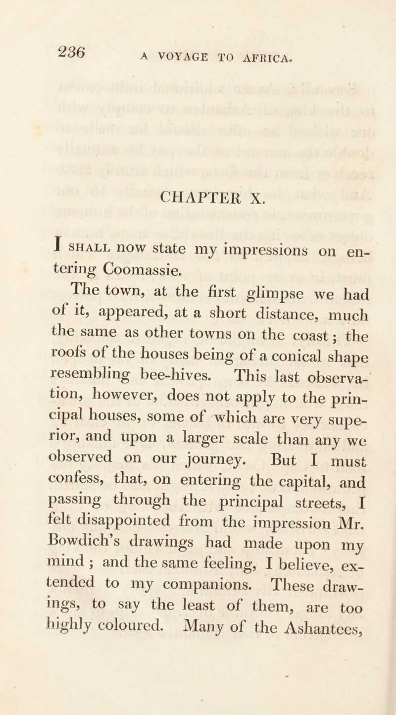 A VOYAGE TO AFRICA, CHAPTER X. I shall now state my impressions on en¬ tering Coomassie. Ihe town, at the first glimpse we had of it, appeared, at a short distance, much the same as other towns on the coast; the roofs of the houses being of a conical shape resembling bee-hives. This last observa¬ tion, however, does not apply to the prin¬ cipal houses, some of which are very supe¬ rior, and upon a larger scale than any we observed on our journey. But I must confess, that, on entering the capital, and passing through the principal streets, [ felt disappointed from the impression Mr. Bowdich’s drawings had made upon my mind ; and the same feeling, I believe, ex¬ tended to my companions. These draw¬ ings, to say the least of them, are too highly coloured. Many of the Ashantees,