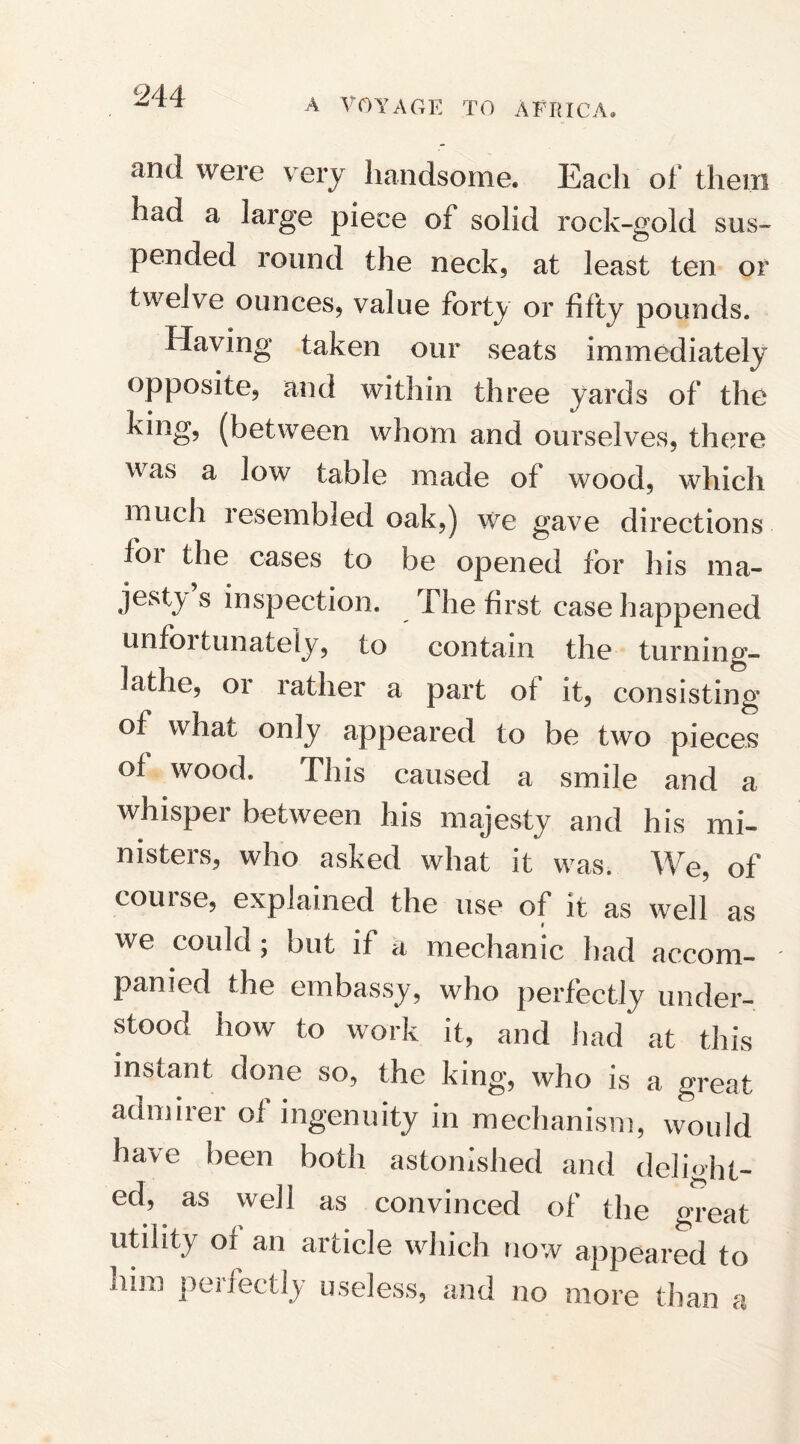 A VOYAGE TO AFRICA, and were very handsome. Each of them had a large piece of solid rock-gold sus- pended round the neck, at least ten or twelve ounces, value forty or fifty pounds. Having taken our seats immediately opposite, and within three yards of the king, (between whom and ourselves, there was a low table made of wood, which much resembled oak,) we gave directions foi the cases to be opened for his ma¬ jesty s inspection. The first case happened unfortunately, to contain the turning- lathe, or rather a part ot it, consisting of what only appeared to be two pieces of wood. This caused a smile and a whisper between his majesty and his mi¬ nisters, who asked what it was. We, of course, explained the use of it as well as we could ; but if ci mechanic had accom- ' panied the embassy, who perfectly under¬ stood how to work it, and had at this instant done so, the king, who is a great admirer of ingenuity in mechanism, would have been both astonished and delight¬ ed, as well as convinced of the great utility of an article which now appeared to nun perfectly useless, and no more than a