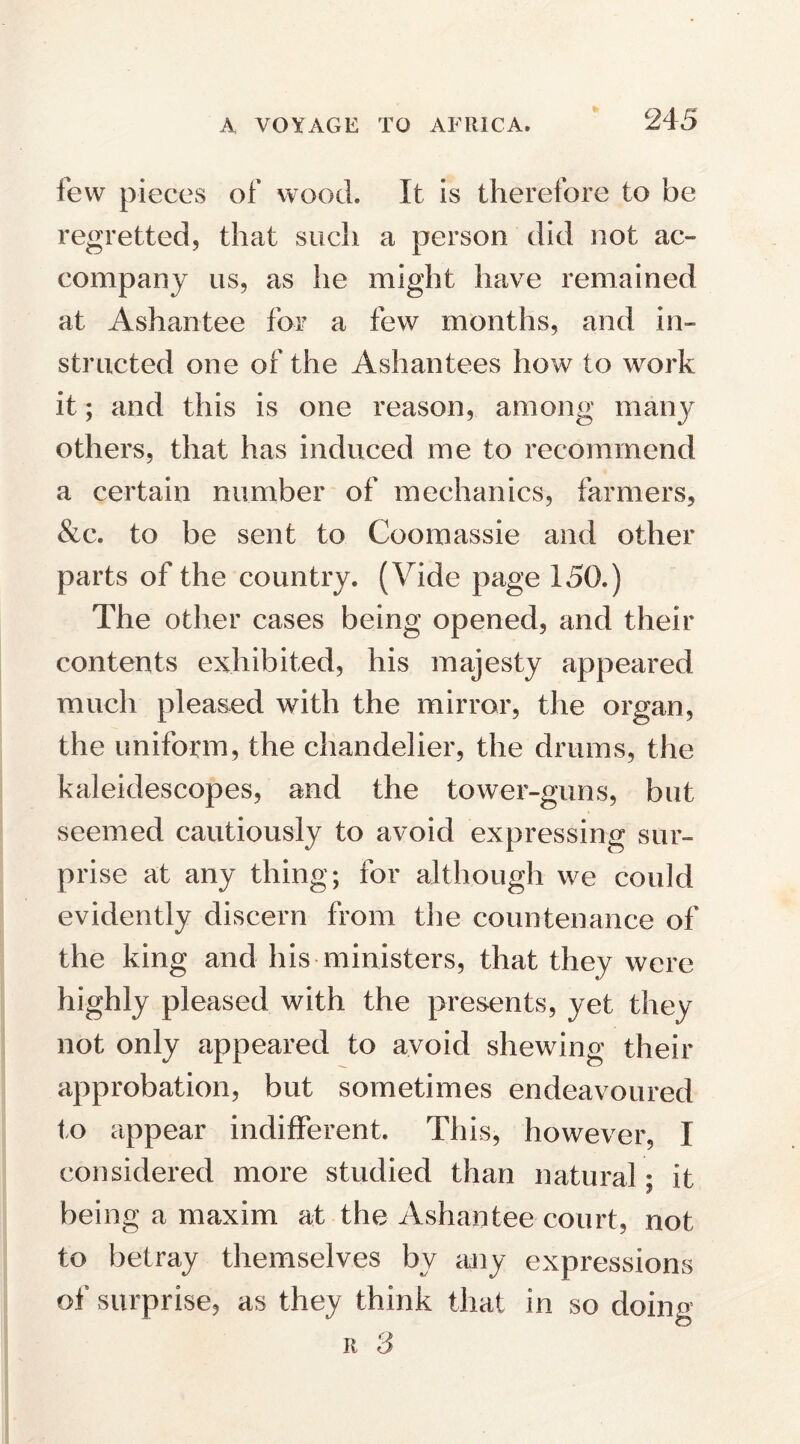 few pieces of wood. It is therefore to be regretted, that such a person did not ac¬ company us, as he might have remained at Ashantee for a few months, and in¬ structed one of the Ashantees how to work it; and this is one reason, among many others, that has induced me to recommend a certain number of mechanics, farmers, &c. to be sent to Coomassie and other parts of the country. (Vide page 150.) The other cases being opened, and their contents exhibited, his majesty appeared much pleased with the mirror, the organ, the uniform, the chandelier, the drums, the kaleidescopes, and the tower-guns, but seemed cautiously to avoid expressing sur¬ prise at any thing; for although we could evidently discern from the countenance of the king and his ministers, that they were highly pleased with the presents, yet they not only appeared to avoid shewing their approbation, but sometimes endeavoured to appear indifferent. This, however, I considered more studied than natural; it being a maxim at the Ashantee court, not to betray themselves by any expressions of surprise, as they think that in so doing r 3