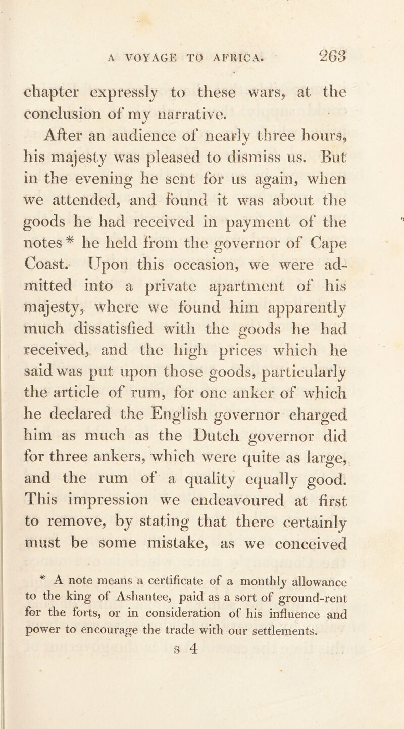 chapter expressly to these wars, at the conclusion of my narrative. After an audience of nearly three hours, his majesty was pleased to dismiss us. But in the evening he sent for us again, when we attended, and found it was about the goods he had received in payment of the notes * he held from the governor of Cape Coast. Upon this occasion, we were ad¬ mitted into a private apartment of his majesty, where we found him apparently much dissatisfied with the goods he had received, and the high prices which he said was put upon those goods, particularly the article of rum, for one anker of which he declared the English governor charged him as much as the Dutch governor did for three ankers, which were quite as large, and the rum of a quality equally good. This impression we endeavoured at first to remove, by stating that there certainly must be some mistake, as we conceived * A note means a certificate of a monthly allowance to the king of Ashantee, paid as a sort of ground-rent for the forts, or in consideration of his influence and power to encourage the trade with our settlements.