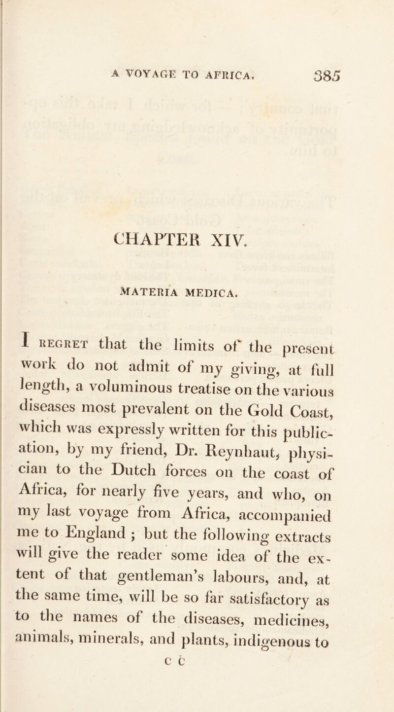 CHAPTER XIV* MATERIA MEDICA, i regret that the limits of the present work do not admit of my giving, at full length, a voluminous treatise on the various diseases most prevalent on the Gold Coast, which was expressly written for this public¬ ation, by my friend, Dr. Reynhaut, physi¬ cian to the Dutch forces on the coast of Africa, for nearly five years, and who, on my last voyage from Africa, accompanied me to England ; but the following extracts will give the reader some idea of the ex¬ tent of that gentleman’s labours, and, at the same time, will be so far satisfactory as to the names of the diseases, medicines, animals, minerals, and plants, indigenous to