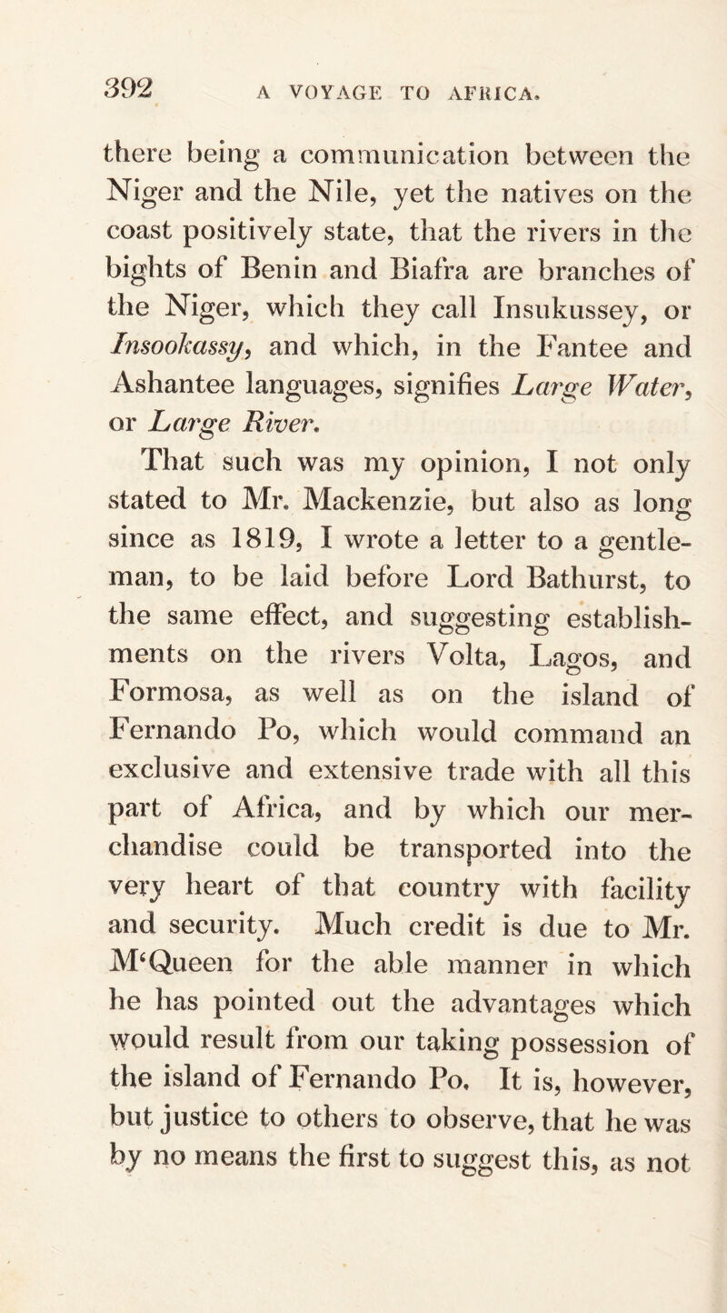 there being a communication between the Niger and the Nile, yet the natives on the coast positively state, that the rivers in the bights of Benin and Biafra are branches of the Niger, which they call Xnsukussey, or Insookassy, and which, in the Fantee and Ashantee languages, signifies Large Water, or Large River. That such was my opinion, I not only stated to Mr® Mackenzie, but also as long; since as 1819, I wrote a letter to a gentle¬ man, to be laid before Lord Bathurst, to the same effect, and suggesting establish¬ ments on the rivers Volta, Lagos, and Formosa, as well as on the island of Fernando Po, which would command an exclusive and extensive trade with all this part of Africa, and by which our mer¬ chandise could be transported into the very heart of that country with facility and security. Much credit is due to Mr. M‘Queen for the able manner in which he has pointed out the advantages which would result from our taking possession of the island of Fernando Po. It is, however, but justice to others to observe, that he was by no means the first to suggest this, as not