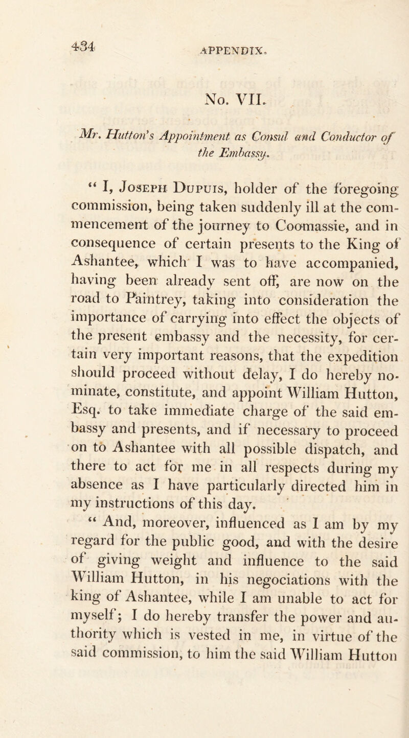 APPENDIX, No, VIE Mr, Mutton's, Appointment as Consul and Conductor of the Embassy-. “I» Joseph Dupuis, holder of the foregoing commission, being taken suddenly ill at the com¬ mencement of the journey to Coomassie, and in consequence of certain presents to the King of Ashantee, which I was to have accompanied, having been already sent off, are now on the road to Pain trey, taking into consideration the importance of carrying into effect the objects of the present embassy and the necessity, for cer¬ tain very important reasons, that the expedition should proceed without delay, I do hereby no¬ minate, constitute, and appoint William Hutton, Esq. to take immediate charge of the said em¬ bassy and presents, and if necessary to proceed on to Ashantee with all possible dispatch, and there to act for me in all respects during my absence as I have particularly directed him in my instructions of this day. 44 And, moreover, influenced as 1 am by my regard for the public good, and with the desire of giving weight and influence to the said William Hutton, in his negociations with the king of Ashantee, while I am unable to act for myself; I do hereby transfer the power and au¬ thority which is vested in me, in virtue of the said commission, to him the said William Hutton