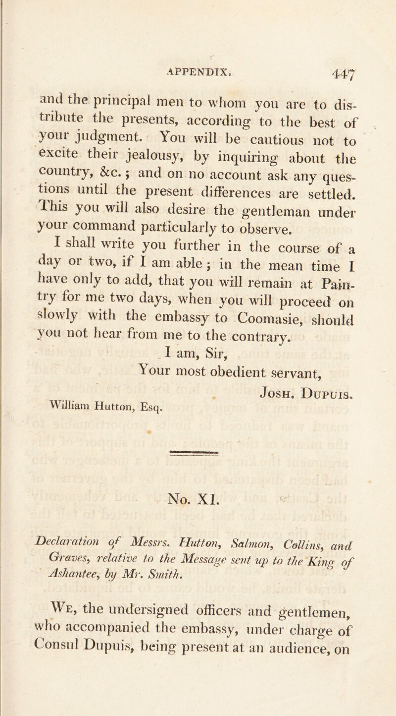 ami the principal men to whom you are to dis¬ tribute the presents, according to the best of youi judgment* You will be cautious not to excite their jealousy, by inquiring about the countiy, &c. £ and on no account ask any ques¬ tions until the present differences are settled. I his you will also desire the gentleman under your command particularly to observe. I shall wiite you further in the course of a day 01 two, if I am able ; in the mean time I have only to add, that you will remain at Pain- try for me two days, when you will proceed on slowly with the embassy to Coomasie, should you not hear from me to the contrary. I am, Sir, \ our most obedient servant, Josh. Dupuis. William Hutton, Esq. No. XL Declaration of Messrs. Hutton, Salmon, Collins, and Graves, relative to the Message sent up to the King of Asliantee, by Mr. Smith. We, the undersigned officers and gentlemen, who accompanied the embassy, under charge of Consul Dupuis, being present at an audience, on
