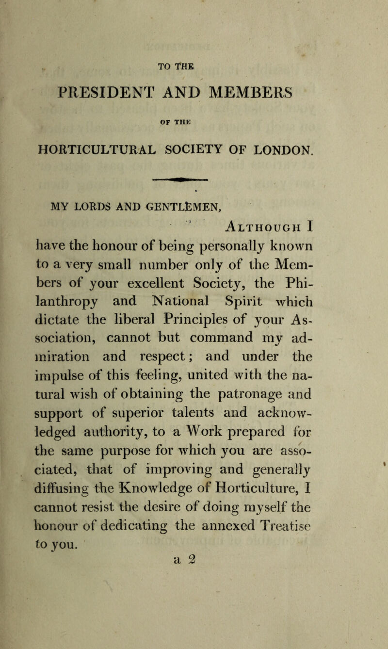 TO THE PRESIDENT AND MEMBERS OF THE HORTICULTURAL SOCIETY OF LONDON. MY LORDS AND GENTLEMEN, Although I have the honour of being personally known to a very small number only of the Mem¬ bers of your excellent Society, the Phi¬ lanthropy and National Spirit which dictate the liberal Principles of your As¬ sociation, cannot but command my ad¬ miration and respect; and under the impulse of this feeling, united with the na¬ tural wish of obtaining the patronage and support of superior talents and acknow¬ ledged authority, to a Work prepared for the same purpose for which you are asso¬ ciated, that of improving and generally diffusing the Knowledge of Horticulture, I cannot resist the desire of doing myself the honour of dedicating the annexed Treatise to you. a 2