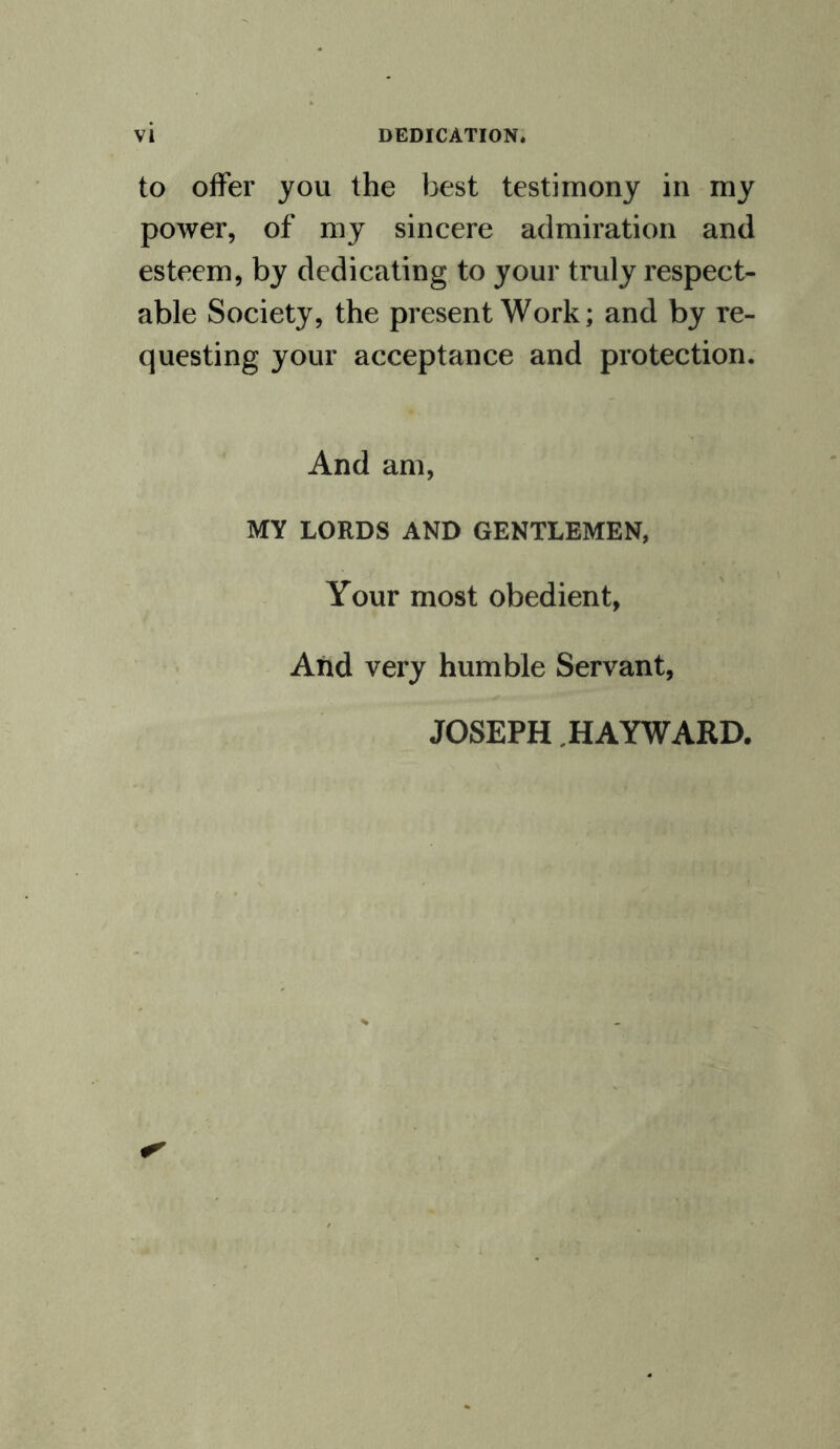 to offer you the best testimony in my power, of my sincere admiration and esteem, by dedicating to your truly respect¬ able Society, the present Work; and by re¬ questing your acceptance and protection. And am, MY LORDS AND GENTLEMEN, Your most obedient, And very humble Servant, JOSEPH HAYWARD.