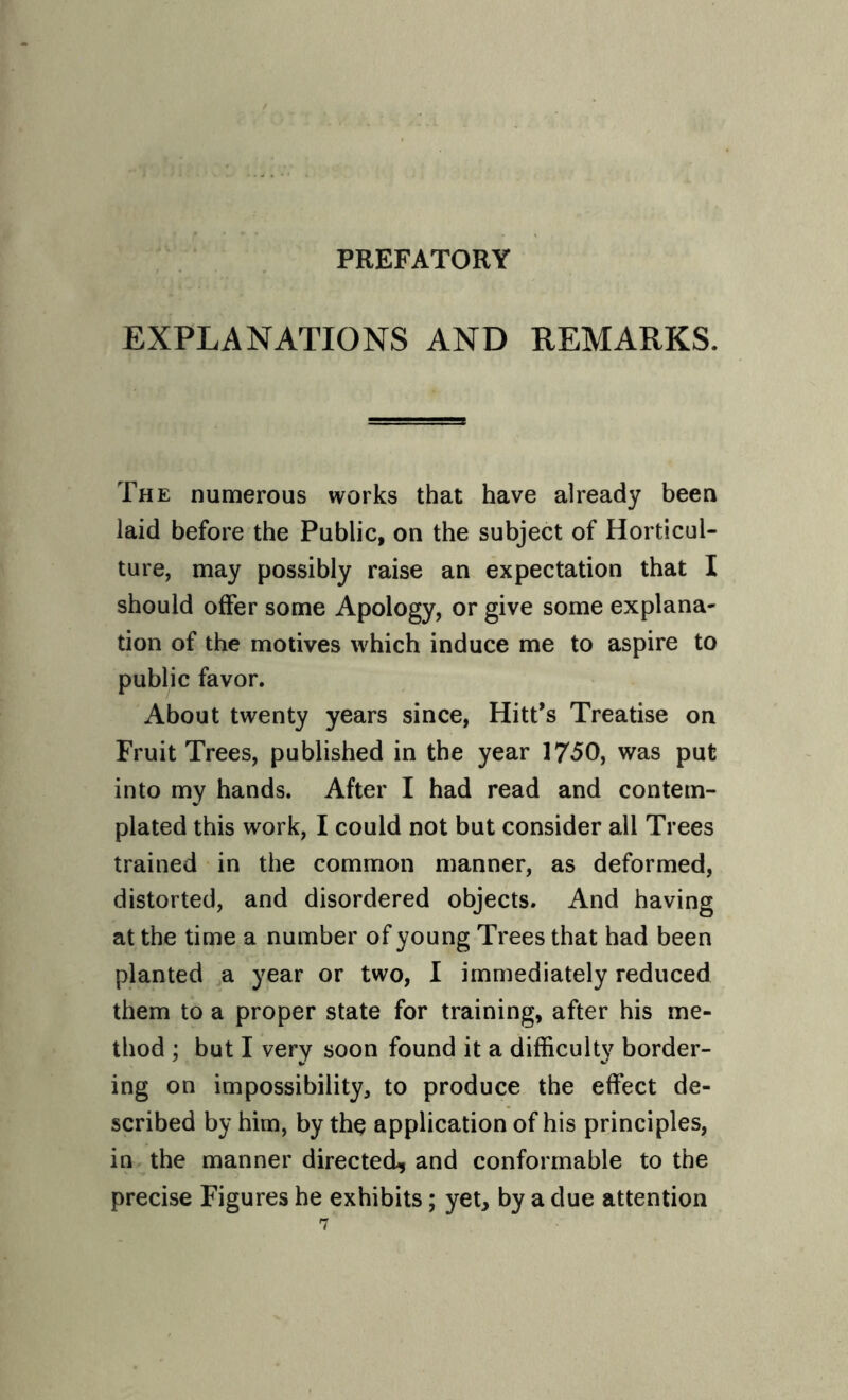 PREFATORY EXPLANATIONS AND REMARKS. The numerous works that have already been laid before the Public, on the subject of Horticul¬ ture, may possibly raise an expectation that I should offer some Apology, or give some explana¬ tion of the motives which induce me to aspire to public favor. About twenty years since, Hitt’s Treatise on Fruit Trees, published in the year 1750, was put into my hands. After I had read and contem¬ plated this work, I could not but consider all Trees trained in the common manner, as deformed, distorted, and disordered objects. And having at the time a number of young Trees that had been planted a year or two, I immediately reduced them to a proper state for training, after his me¬ thod ; but I very soon found it a difficulty border¬ ing on impossibility, to produce the effect de¬ scribed by him, by thq application of his principles, in the manner directed, and conformable to the precise Figures he exhibits; yet, by a due attention