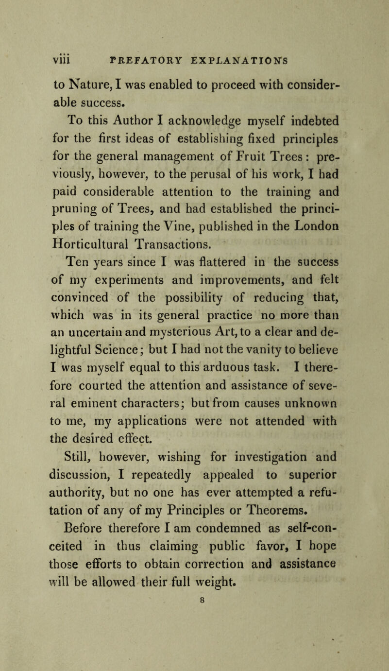 to Nature, I was enabled to proceed with consider¬ able success. To this Author I acknowledge myself indebted for the first ideas of establishing fixed principles for the general management of Fruit Trees : pre¬ viously, however, to the perusal of his work, I had paid considerable attention to the training and pruning of Trees, and had established the princi¬ ples of training the Vine, published in the London Horticultural Transactions. Ten years since I was flattered in the success of my experiments and improvements, and felt convinced of the possibility of reducing that, which was in its general practice no more than an uncertain and mysterious Art, to a clear and de¬ lightful Science; but I had not the vanity to believe I was myself equal to this arduous task. I there¬ fore courted the attention and assistance of seve¬ ral eminent characters; but from causes unknown to me, my applications were not attended with the desired effect. Still, however, wishing for investigation and discussion, I repeatedly appealed to superior authority, but no one has ever attempted a refu¬ tation of any of my Principles or Theorems. Before therefore I am condemned as self-con¬ ceited in thus claiming public favor, I hope those efforts to obtain correction and assistance will be allowed their full weight.