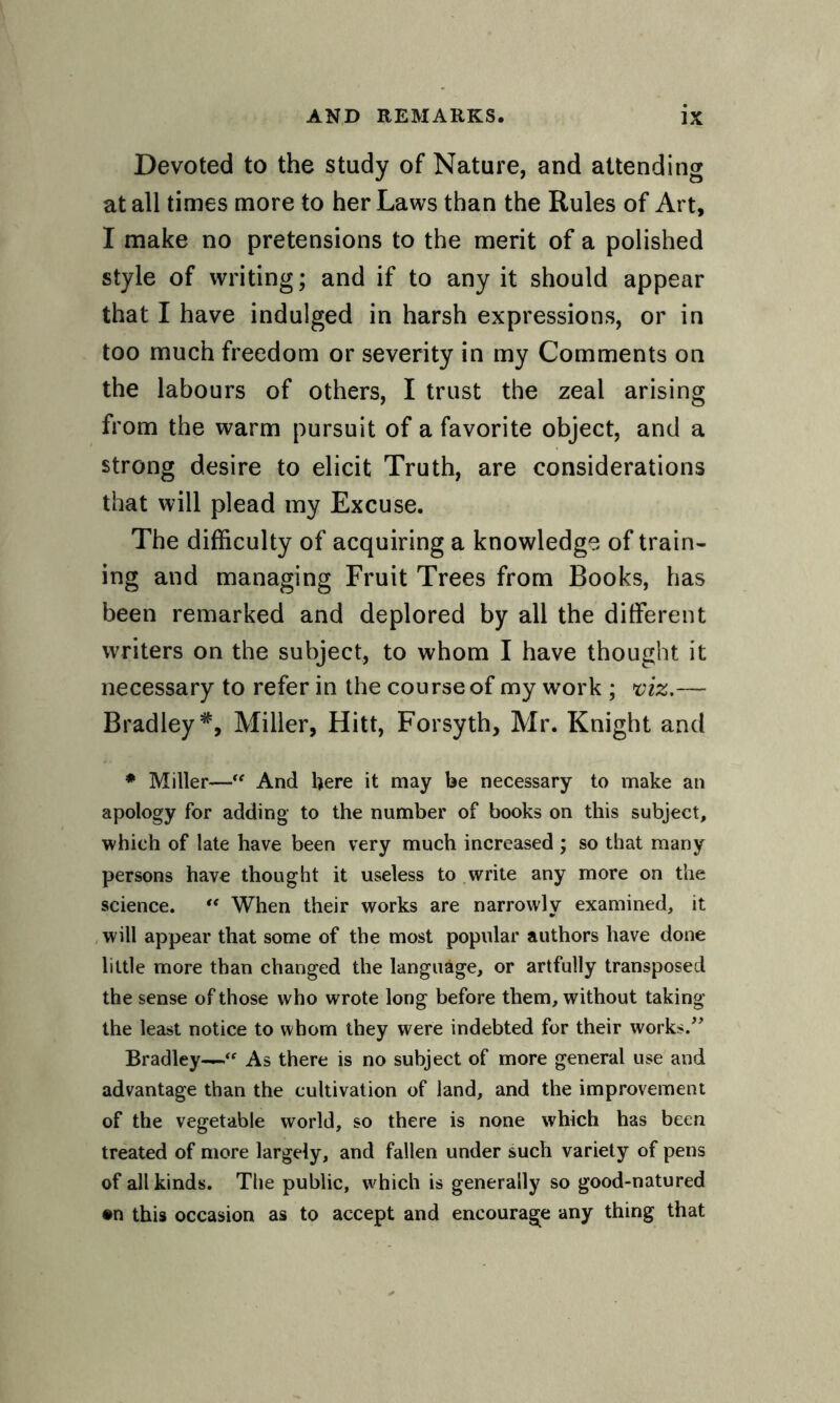 Devoted to the study of Nature, and attending at all times more to her Laws than the Rules of Art, I make no pretensions to the merit of a polished style of writing; and if to any it should appear that I have indulged in harsh expressions, or in too much freedom or severity in my Comments on the labours of others, I trust the zeal arising from the warm pursuit of a favorite object, and a strong desire to elicit Truth, are considerations that will plead my Excuse. The difficulty of acquiring a knowledge of train¬ ing and managing Fruit Trees from Books, has been remarked and deplored by all the different writers on the subject, to whom I have thought it necessary to refer in the course of my work ; viz.— Bradley *, Miller, Hitt, Forsyth, Mr. Knight and * Miller-—“ And here it may be necessary to make an apology for adding to the number of books on this subject, which of late have been very much increased ; so that many persons have thought it useless to write any more on the science. “ When their works are narrowly examined, it will appear that some of the most popular authors have done little more than changed the language, or artfully transposed the sense of those who wrote long before them, without taking the least notice to whom they were indebted for their works.” Bradley—As there is no subject of more general use and advantage than the cultivation of land, and the improvement of the vegetable world, so there is none which has been treated of more largely, and fallen under such variety of pens of all kinds. The public, which is generally so good-natured •n this occasion as to accept and encourage any thing that