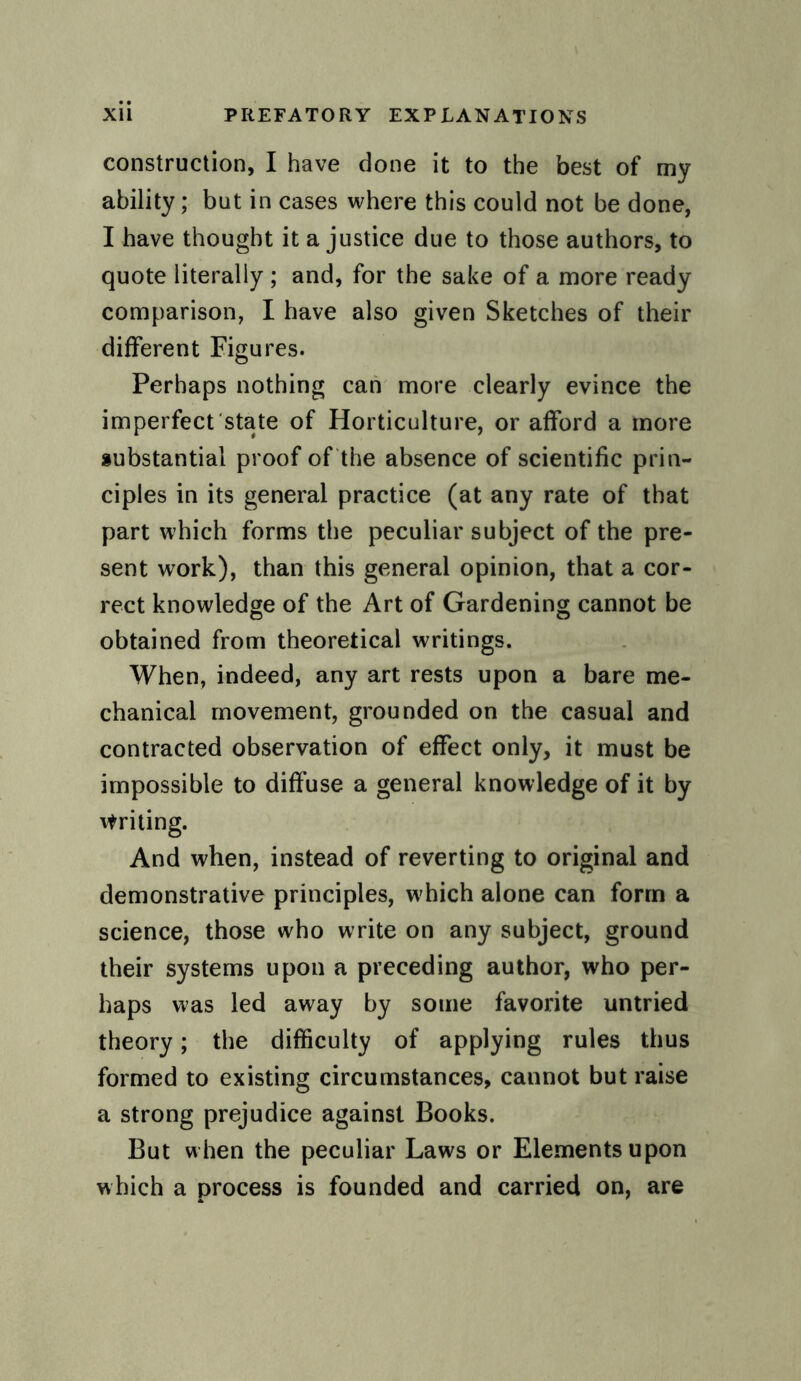 construction, I have done it to the best of my ability; but in cases where this could not be done, I have thought it a justice due to those authors, to quote literally; and, for the sake of a more ready comparison, I have also given Sketches of their different Figures. Perhaps nothing can more clearly evince the imperfect state of Horticulture, or afford a more substantial proof of the absence of scientific prin¬ ciples in its general practice (at any rate of that part which forms the peculiar subject of the pre¬ sent work), than this general opinion, that a cor¬ rect knowledge of the Art of Gardening cannot be obtained from theoretical writings. When, indeed, any art rests upon a bare me¬ chanical movement, grounded on the casual and contracted observation of effect only, it must be impossible to diffuse a general knowledge of it by Writing. And when, instead of reverting to original and demonstrative principles, w'hich alone can form a science, those who write on any subject, ground their systems upon a preceding author, who per¬ haps was led away by some favorite untried theory; the difficulty of applying rules thus formed to existing circumstances, cannot but raise a strong prejudice against Books. But when the peculiar Laws or Elements upon which a process is founded and carried on, are