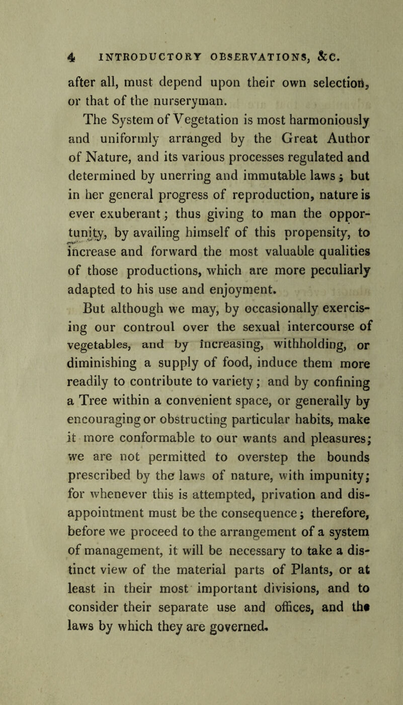 after all, must depend upon their own selection, or that of the nurseryman. The System of Vegetation is most harmoniously and uniformly arranged by the Great Author of Nature, and its various processes regulated and determined by unerring and immutable laws; but in her general progress of reproduction, nature is ever exuberant; thus giving to man the oppor¬ tunity, by availing himself of this propensity, to increase and forward the most valuable qualities of those productions, which are more peculiarly adapted to his use and enjoyment. But although we may, by occasionally exercis¬ ing our controul over the sexual intercourse of vegetables, and by increasing, withholding, or diminishing a supply of food, induce them more readily to contribute to variety; and by confining a Tree within a convenient space, or generally by encouraging or obstructing particular habits, make it more conformable to our wants and pleasures; we are not permitted to overstep the bounds prescribed by the laws of nature, with impunity; for whenever this is attempted, privation and dis¬ appointment must be the consequence; therefore, before we proceed to the arrangement of a system of management, it will be necessary to take a dis¬ tinct view of the material parts of Plants, or at least in their most important divisions, and to consider their separate use and offices, and th« laws by which they are governed*