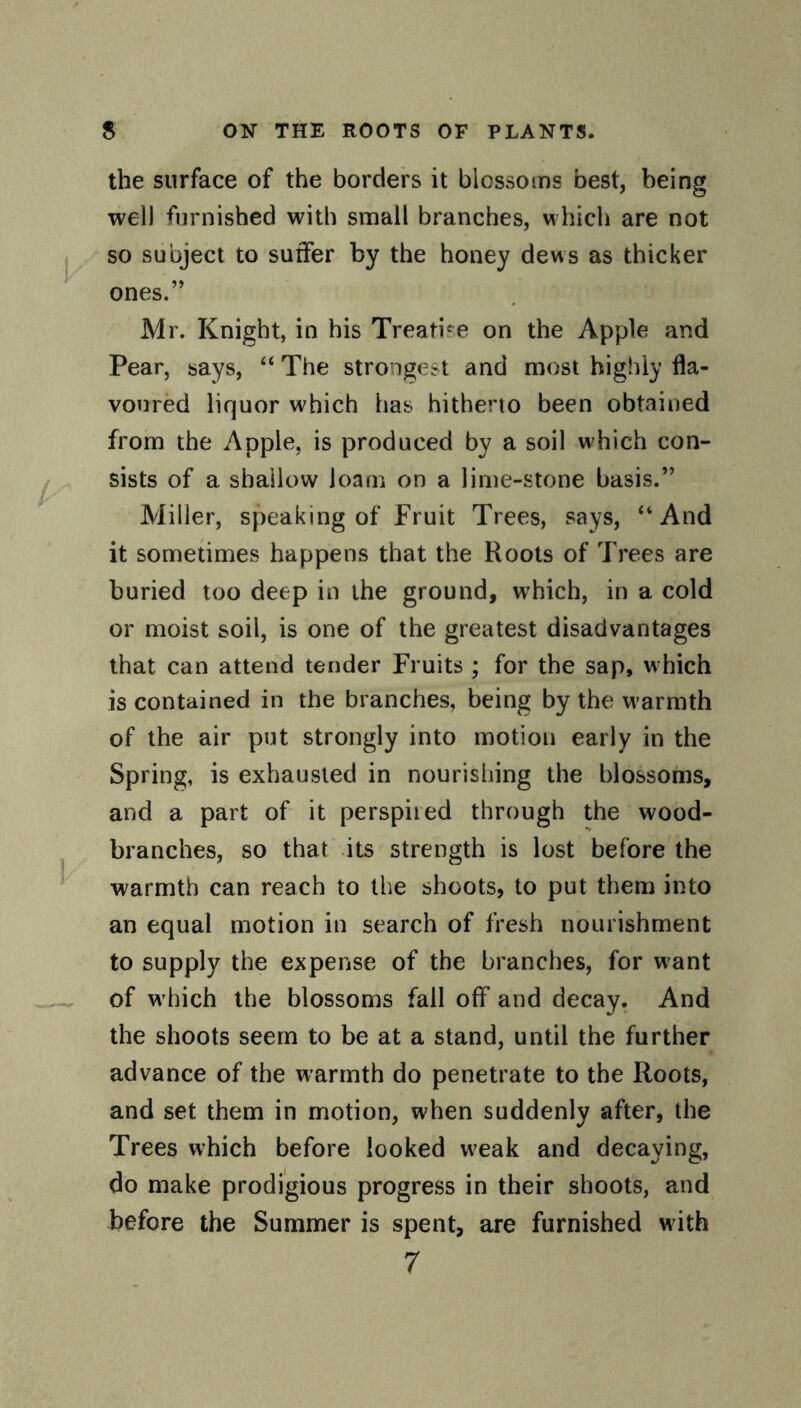 the surface of the borders it biossoms best, being well furnished with small branches, which are not so subject to suffer by the honey dews as thicker ones.” Mr. Knight, in his Treatise on the Apple and Pear, says, “ The strongest and most highly fla¬ voured liquor which has hitherto been obtained from the Apple, is produced by a soil w'hich con¬ sists of a shallow loam on a lime-stone basis.” Miller, speaking of Fruit Trees, says, “And it sometimes happens that the Roots of Trees are buried too deep in the ground, which, in a cold or moist soil, is one of the greatest disadvantages that can attend tender Fruits ; for the sap, w hich is contained in the branches, being by the warmth of the air put strongly into motion early in the Spring, is exhausted in nourishing the blossoms, and a part of it perspired through the wood- branches, so that its strength is lost before the warmth can reach to the shoots, to put them into an equal motion in search of fresh nourishment to supply the expense of the branches, for want of w hich the blossoms fall off and decay. And the shoots seem to be at a stand, until the further advance of the warmth do penetrate to the Roots, and set them in motion, when suddenly after, the Trees which before looked w>eak and decaying, do make prodigious progress in their shoots, and before the Summer is spent, are furnished with 7