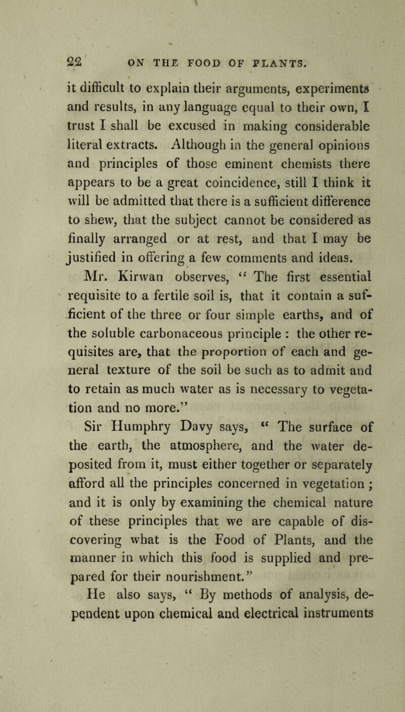 I it difficult to explain their arguments, experiments and results, in any language equal to their own, I trust I shall be excused in making considerable literal extracts. Although in the general opinions and principles of those eminent chemists there appears to be a great coincidence, still I think it will be admitted that there is a sufficient difference to shew, that the subject cannot be considered as finally arranged or at rest, and that I may be justified in offering a few comments and ideas. Mr. Kir wan observes, u The first essential requisite to a fertile soil is, that it contain a suf¬ ficient of the three or four simple earths, and of the soluble carbonaceous principle : the other re¬ quisites are, that the proportion of each and ge¬ neral texture of the soil be such as to admit and to retain as much water as is necessary to vegeta¬ tion and no more.” Sir Humphry Davy says, iC The surface of the earth, the atmosphere, and the water de¬ posited from it, must either together or separately afford all the principles concerned in vegetation ; and it is only by examining the chemical nature of these principles that we are capable of dis¬ covering what is the Food of Plants, and the manner in which this food is supplied and pre¬ pared for their nourishment. ” He also says, “ By methods of analysis, de¬ pendent upon chemical and electrical instruments