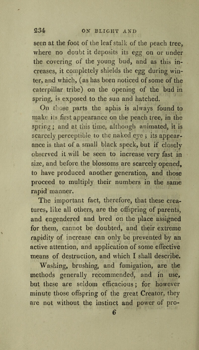 seen at the foot of the leaf stalk of the peach tree, where no doubt it deposits its egg on or under the covering of the young bud, and as this in¬ creases, it completely shields the egg during win¬ ter, and which, (as has been noticed of some of the caterpillar tribe) on the opening of the bud in spring, is exposed to the sun and hatched. On those parts the aphis is always found to make its first appearance on the peach tree, in the spring; and at this time, although animated, it is scarcely perceptible to the naked eye ; its appear¬ ance is that of a small black speck, but if closely observed it will be seen to increase very fast in size, and before the blossoms are scarcely opened, to have produced another generation, and those proceed to multiply their numbers in the same rapid manner. The important fact, therefore, that these crea¬ tures, like all others, are the offspring of parents, and engendered and bred on the place assigned for them, cannot be doubted, and their extreme rapidity of increase can only be prevented by an active attention, and application of some effective means of destruction, and which I shall describe. Washing, brushing, and fumigation, are the methods generally recommended, and in use, but these are seldom efficacious; for however minute those offspring of the great Creator, they are not without the instinct and power of pro- 6