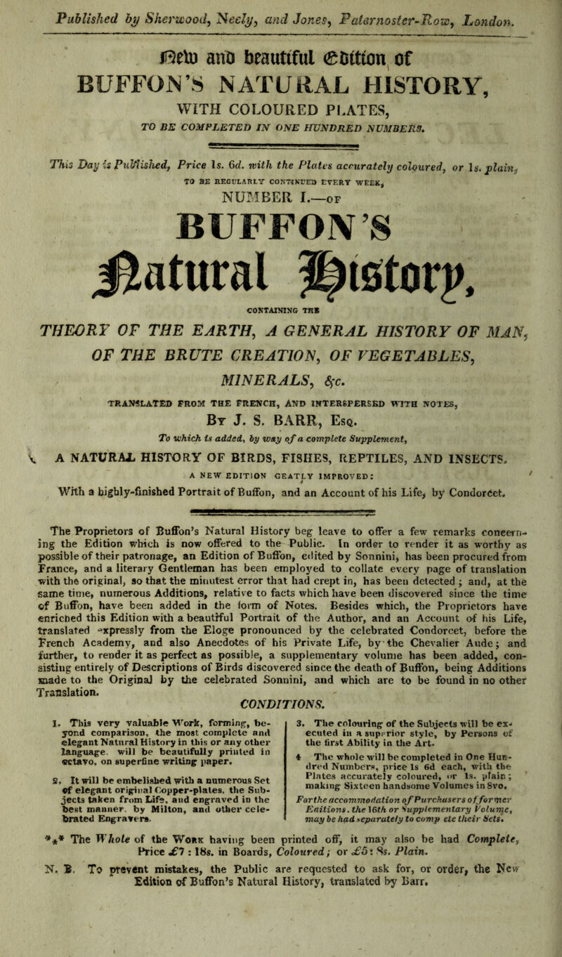 jfteto ano beautiful ®bttion of BUFFOi\VS NATURAL HISTORY, WITH COLOURED PLATES, TO BE COMPLETED IN ONE HUNDRED NUMBERS. This Day is Pulfiished, Price Is. 6d. with the Plates accurately coloured, or \s. plain^ TO BE REGULARLY CONTINUER EVERY WEEK* NUMBER I. -OF BUFFONS Statural History, CONTAINING THS THEORY OF THE EARTH, A GENERAL HISTORY OF MAN, OF THE BRUTE CREATION, OF VEGETABLES, MINERALS, Sfc. TRANSLATED FROM THE FRENCH, AND INTERSPERSED WITH NOTES, By J. S. BARR, Esq. To which is added, by way of a complete Supplement, V. A NATURAL HISTORY OF BIRDS, FISHES, REPTILES, AND INSECTS. A NEW EDITION GEATLY IMPROVED: 4 With a highly-finished Portrait of Buffon, and an Account of his Life* by Condorcet. The Proprietors of Buffon’s Natural History beg leave to offer a few remarks concern¬ ing the Edition which as now offered to the Public. In order to render it as worthy as possible of their patronage, an Edition of Buffon, edited by Sonnini, has been procured from France, and a literary Gentleman has been employed to collate every page of translation with the original, so that the minutest error that had crept in, has been detected ; and, at the same time, numerous Additions, relative to facts which have been discovered since the time ©f Buffon, have been added in the form of Notes. Besides which, the Proprietors have enriched this Edition with a beautiful Portrait of the Author, and an Account of his Life, translated expressly from the Eloge pronounced by the celebrated Condorcet, before the French Academy, and also Anecdotes of his Private Life, by-the Chevalier Aude; and further, to render it as perfect as possible, a supplementary volume has been added, con¬ sisting entirely of Descriptions of Birds discovered since the death of Buffon, being Additions made to the Original by the celebrated Sonnini, and which are to be found in no other Translation. CONDITIONS. J. This very valuable Work, forming', be¬ yond comparison, the most complete and elegant Natural History in this or any other language, will be beautifully printed in «ctavo, on superfine writing paper. 2, It will be embelislied with a numerous Set Of elegant original Copper-plates, the Sub¬ jects taken from Life, and engraved in the best manner by Milton, and other cele¬ brated Engravers. 3. The colouring of the Subjects will be ex¬ ecuted in a superior style, by Persons of the first Ability in the Art- 4 The whole will be completed in One Hun¬ dred Numbers, price Is 6d each, with the Plates accurately coloured, <>r Is. plain; making Sixteen handsome Volumes inSvo. Forthe accommodation of Purchasers of former Eaitions. the 16th or Supplementary Volume, may be had separately to comp ete their Sets. *** The Whole of the Work having been printed off, it may also be had Complete, Price £1:18s. in Boards, Coloured; or £5: 8s. Plain. N. B To prevent mistakes, the Public are requested to ask for, or order, the New Edition of Buffon’s Natural History, translated by Barr,