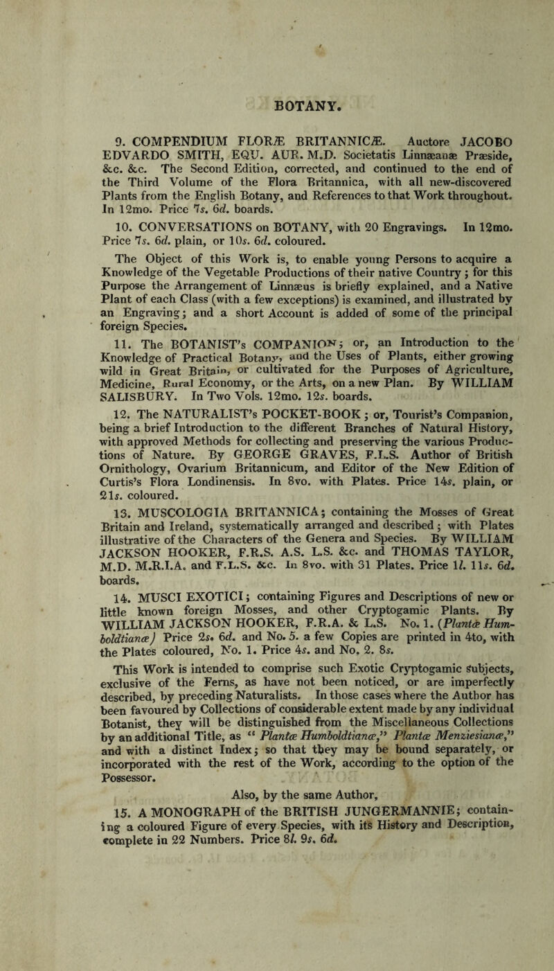 BOTANY, 9. COMPENDIUM FLORAE BRITANNICA. Auctore JACOBO EDVARDO SMITH, EQU. AUR. M.D. Societatis Linngeanae Praeside, &c. &c. The Second Edition, corrected, and continued to the end of the Third Volume of the Flora Britannica, with all new-discovered Plants from the English Botany, and References to that Work throughout. In 12mo. Price 'Is. 6d. boards. 10. CONVERSATIONS on BOTANY, with 20 Engravings. In 12mo. Price 7s. 6d. plain, or 10s. 6d. coloured. The Object of this Work is, to enable young Persons to acquire a Knowledge of the Vegetable Productions of their native Country ; for this Purpose the Arrangement of Linnaeus is briefly explained, and a Native Plant of each Class (with a few exceptions) is examined, and illustrated by an Engraving; and a short Account is added of some of the principal foreign Species. 11. The BOTANISTS COMPANION; or, an Introduction to the Knowledge of Practical Botanj^ and the Uses of Plants, either growing wild in Great Britain, or cultivated for the Purposes of Agriculture, Medicine, Rural Economy, or the Arts, on a new Plan. By WILLIAM SALISBURY. In Two Vols. 12mo. 125. boards. 12. The NATURALIST’S POCKET-BOOK ; or, Tourist’s Companion, being a brief Introduction to the different Branches of Natural History, with approved Methods for collecting and preserving the various Produc¬ tions of Nature. By GEORGE GRAVES, F.L.S. Author of British Ornithology, Ovarium Britannicum, and Editor of the New Edition of Curtis’s Flora Londinensis. In 8vo. with Plates. Price 145. plain, or 215. coloured. 13. MUSCOLOGIA BRITANNICA; containing the Mosses of Great Britain and Ireland, systematically arranged and described ; with Plates illustrative of the Characters of the Genera and Species. By WILLIAM JACKSON HOOKER, F.R.S. A.S. L.S. &c. and THOMAS TAYLOR, M.D. M.R.I.A. and F.L.S. &c. In 8vo. with 31 Plates. Price 1Z. 115. 6d. boards. 14. MUSCI EXOTICI; containing Figures and Descriptions of new or little known foreign Mosses, and other Cryptogamic Plants. By WILLIAM JACKSON HOOKER, F.R.A. & L.S. No. 1. (Plants Hum- boldtianee) Price 25. 6d. and No. 5. a few Copies are printed in 4to, with the Plates coloured, No. 1. Price 45. and No. 2. 85. This Work is intended to comprise such Exotic Cryptogamic Subjects, exclusive of the Ferns, as have not been noticed, or are imperfectly described, by preceding Naturalists. In those cases where the Author has been favoured by Collections of considerable extent made by any individual Botanist, they will be distinguished from the Miscellaneous Collections by an additional Title, as “ Plantes Humboldtiancp,” Plantes Menziesianep,” and with a distinct Index; so that they may be bound separately, or incorporated with the rest of the Work, according to the option of the Possessor. Also, by the same Author, 15. A MONOGRAPH of the BRITISH JUNGERMANNIE; contain¬ ing a coloured Figure of every Species, with its History and Description, complete in 22 Numbers. Price 8/. 9$. 6d.