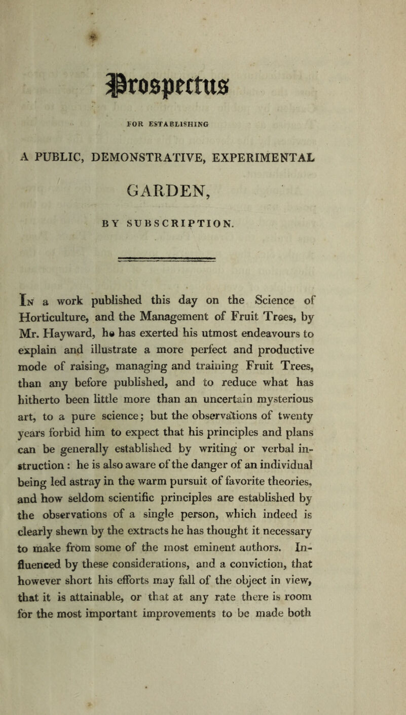 Prospectus FOR ESTABLISHING A PUBLIC, DEMONSTRATIVE, EXPERIMENTAL GARDEN, BY SUBSCRIPTION. In a work published this day on the Science of Horticulture, and the Management of Fruit Trees, by Mr. Hayward, he has exerted his utmost endeavours to explain and illustrate a more perfect and productive mode of raising, managing and training Fruit Trees, than any before published, and to reduce what has hitherto been little more than an uncertain mysterious art, to a pure science; but the observations of twenty years forbid him to expect that his principles and plans can be generally established by writing or verbal in¬ struction : he is also aware of the danger of an individual being led astray in the warm pursuit of favorite theories, and how seldom scientific principles are established by the observations of a single person, which indeed is clearly shewn by the extracts he has thought it necessary to make from some of the most eminent authors. In¬ fluenced by these considerations, and a conviction, that however short his efforts may fall of the object in view, that it is attainable, or that at any rate there is room for the most important improvements to be made both