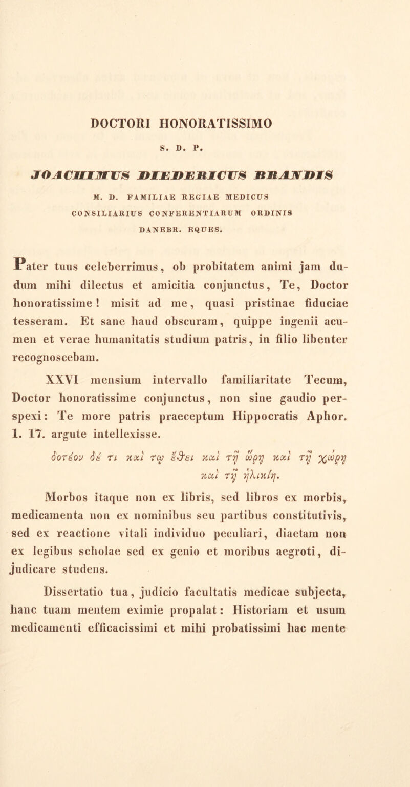 DOCTORI HONORATISSIMO S. D. P. JOACMtjfLUS DIWV/RTCim RtlANniS M. D. FAMILIAE REGIAE MEDICUS CONSILIARIUS CONFER ENTI ARUM ORDINIS DANEBR. EQUES. Pater tuus celeberrimus, ob probitatem animi jam du- dum mihi dilectus et amicitia conjunctus, Te, Doctor honoratissime ! misit ad me, quasi pristinae fiduciae tesseram. Et sane haud obscuram, quippe ingenii acu- men et verae humanitatis studium patris, in lilio libenter recognoscebam. XXVI mensium intervallo familiaritate Tecum, Doctor honoratissime conjunctus, non sine gaudio per- spexi : Te more patris praeceptum Hippocratis Aphor. 1. 17. argute intellexisse. doreov de rt noti rw e Sai noti ry dopy nxl ttj %oopy noti ry ykinir]. Morbos itaque non ex libris, sed libros ex morbis, medicamenta non ex nominibus seu partibus constitutivis, sed ex reactione vitali individuo peculiari, diaetam non ex legibus scholae sed ex genio et moribus aegroti, di- judicare studens. Dissertatio tua, judicio facultatis medicae subjecta, hanc tuam mentem eximie propalat: Historiam et usum medicamenti efficacissimi et mihi probatissimi hac mente