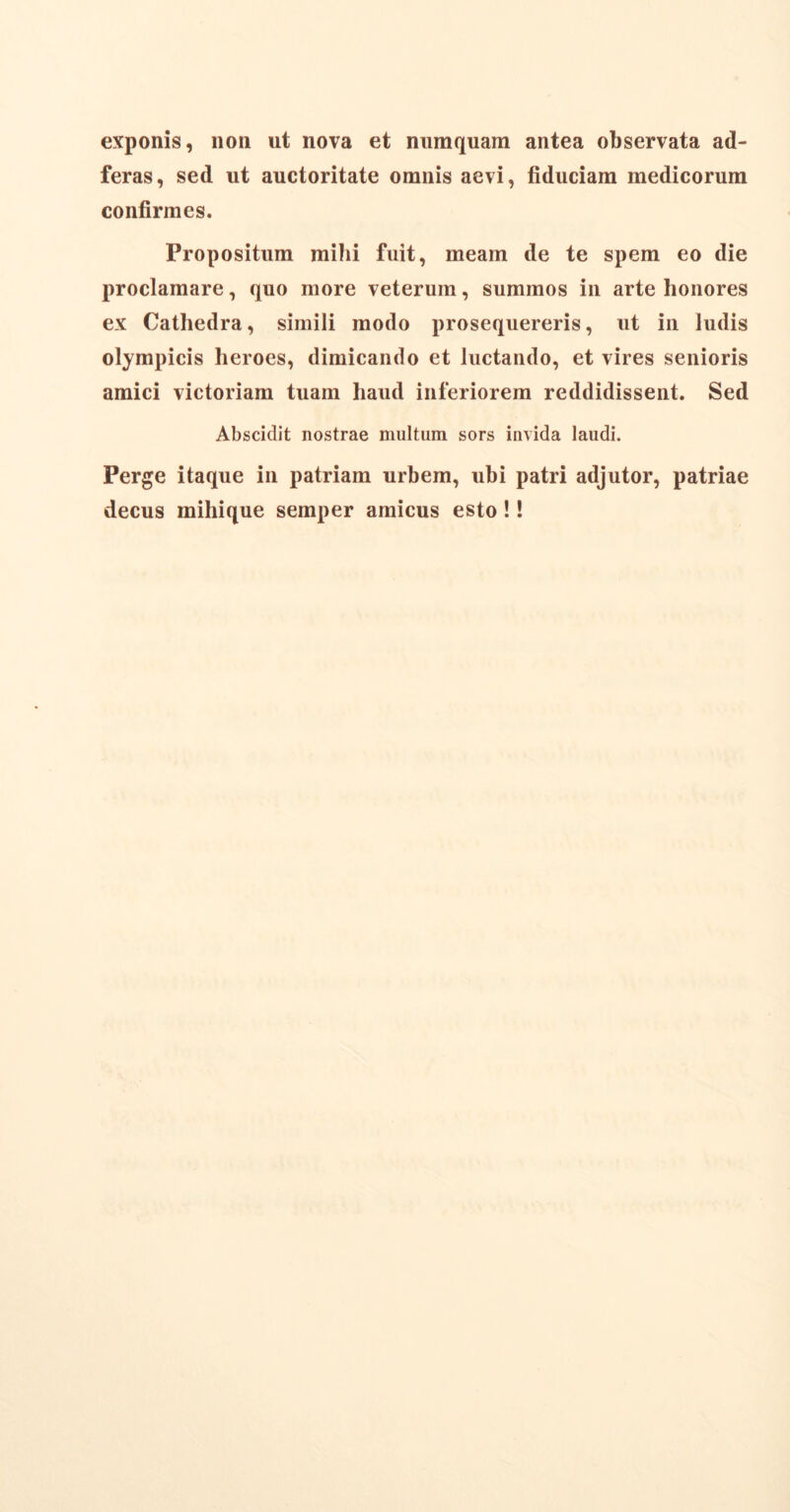 exponis, non ut nova et numquam antea observata ad- feras, sed ut auctoritate omnis aevi, fiduciam medicorum confirmes. Propositum mihi fuit, meam de te spem eo die proclamare, quo more veterum, summos in arte honores ex Cathedra, simili modo prosequereris, ut in ludis Olympicis heroes, dimicando et luctando, et vires senioris amici victoriam tuam haud inferiorem reddidissent. Sed Abscidit nostrae multum sors invida laudi. Perge itaque in patriam urbem, ubi patri adjutor, patriae decus mihique semper amicus esto!!