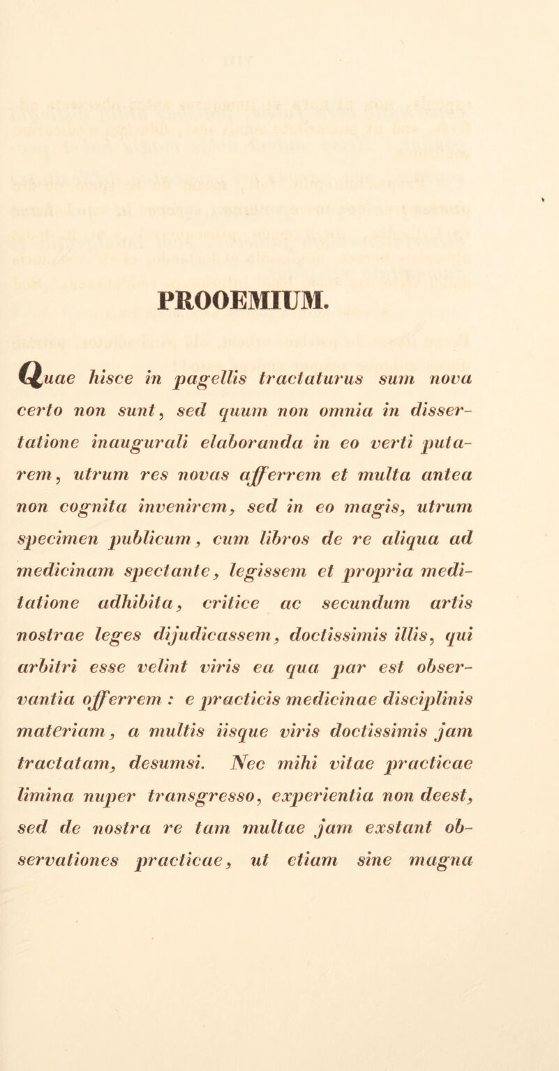 PROOEMIUM. Quae hisce in pagellis tractaturus sum nova certo non sunt, sed (pium non omnia in disser- tatione inaugurati elaboranda in eo verti puta- rem, utrum res novas afferrem et multa antea non cognita invenirem, sed in eo magis, utrum specimen publicum , cum libros de re alicpia ad medicinam spectante , legissem et propria medi- tatione adhibita, antice ac secundum artis nostrae leges dijudicassem, doctissimis illis, qui arbitri esse velint viris ea qua par est obser- vantia offerrem : e pr acti cis medicinae disciplinis materiam, a multis Usque viris doctissimis jam tractatam, desumsi. Nec mihi vitae practicae limina nuper transgresso, experientia non deest, sed de nostra re tam multae jam exstant ob- servationes practicae, ut etiam sine magna