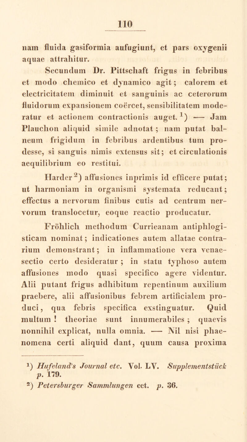 nam fluida gasiformia aufugiunt, et pars oxygenii aquae attrahitur. Secundum Dr. Pittschaft frigus in febribus et modo chemico et dynamico agit; calorem et electricitatem diminuit et sanguinis ac ceterorum fluidorum expansionem coercet, sensibilitatem mode- ratur et actionem contractionis auget. x) — Jam Plauchon aliquid simile adnotat ; nam putat bal- neum frigidum in febribus ardentibus tum pro- desse, si sanguis nimis extensus sit; et circulationis aequilibrium eo restitui. Harder1 2) affu siones inprimis id efficere putat; ut harmoniam in organismi systemata reducant; effectus a nervorum finibus cutis ad centrum ner- vorum translocetur, eoque reactio producatur. Frohlich methodum Currieanam antiphlogi- sticam nominat; indicationes autem allatae contra- rium demonstrant; in inflammatione vera venae- sectio certo desideratur ; in statu typhoso autem affusiones modo quasi specifico agere videntur. Alii putant frigus adhibitum repentinum auxilium praebere, alii affusionibus febrem artificialem pro- duci, qua febris specifica exstinguatur. Quid multum ! theoriae sunt innumerabiles ; quaevis nonnihil explicat, nulla omnia. — ISil nisi phae- nomena certi aliquid dant, quum causa proxima 1) Hufelands Journal etc. Vol. LV. Supplementstuck p. 179. 2) Petersburger Sammlungen cet. p. 36.